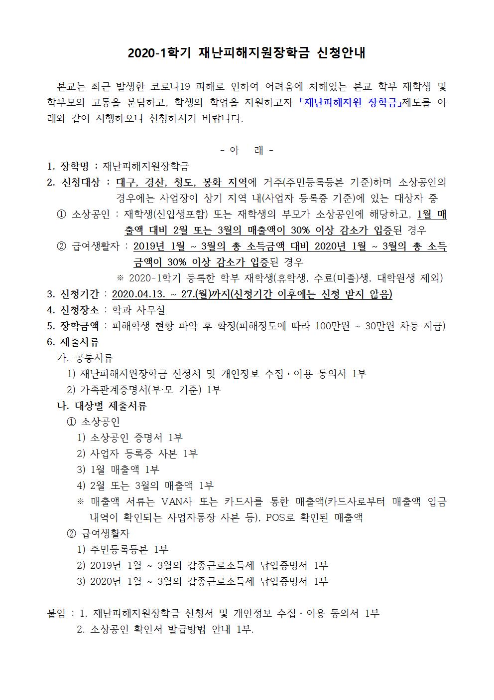 2020-1학기 재난피해지원장학금 신청안내

  본교는 최근 발생한 코로나19 피해로 인하여 어려움에 처해있는 본교 학부 재학생 및 학부모의 고통을 분담하고, 학생의 학업을 지원하고자 「재난피해지원 장학금」제도를 아래와 같이 시행하오니 신청하시기 바랍니다.

- 아   래 -
1. 장학명 : 재난피해지원장학금
2. 신청대상 : 대구, 경산, 청도, 봉화 지역에 거주(주민등록등본 기준)하며 소상공인의 경우에는 사업장이 상기 지역 내(사업자 등록증 기준)에 있는 대상자 중 
  ① 소상공인 : 재학생(신입생포함) 또는 재학생의 부모가 소상공인에 해당하고, 1월 매출액 대비 2월 또는 3월의 매출액이 30% 이상 감소가 입증된 경우
  ② 급여생활자 : 2019년 1월 ~ 3월의 총 소득금액 대비 2020년 1월 ~ 3월의 총 소득금액이 30% 이상 감소가 입증된 경우
              ※ 2020-1학기 등록한 학부 재학생(휴학생, 수료(미졸)생, 대학원생 제외)
3. 신청기간 : 2020.04.13. ~ 27.(월)까지(신청기간 이후에는 신청 받지 않음)
4. 신청장소 : 학과 사무실
5. 장학금액 : 피해학생 현황 파악 후 확정(피해정도에 따라 100만원 ~ 30만원 차등 지급)
6. 제출서류
  가. 공통서류
    1) 재난피해지원장학금 신청서 및 개인정보 수집?이용 동의서 1부
    2) 가족관계증명서(부·모 기준) 1부  
  나. 대상별 제출서류
    ① 소상공인
      1) 소상공인 증명서 1부
      2) 사업자 등록증 사본 1부
      3) 1월 매출액 1부 
      4) 2월 또는 3월의 매출액 1부
      ※ 매출액 서류는 VAN사 또는 카드사를 통한 매출액(카드사로부터 매출액 입금 내역이 확인되는 사업자통장 사본 등), POS로 확인된 매출액 
    ② 급여생활자  
      1) 주민등록등본 1부
      2) 2019년 1월 ~ 3월의 갑종근로소득세 납입증명서 1부
      3) 2020년 1월 ~ 3월의 갑종근로소득세 납입증명서 1부

붙임 : 1. 재난피해지원장학금 신청서 및 개인정보 수집?이용 동의서 1부
      2. 소상공인 확인서 발급방법 안내 1부.