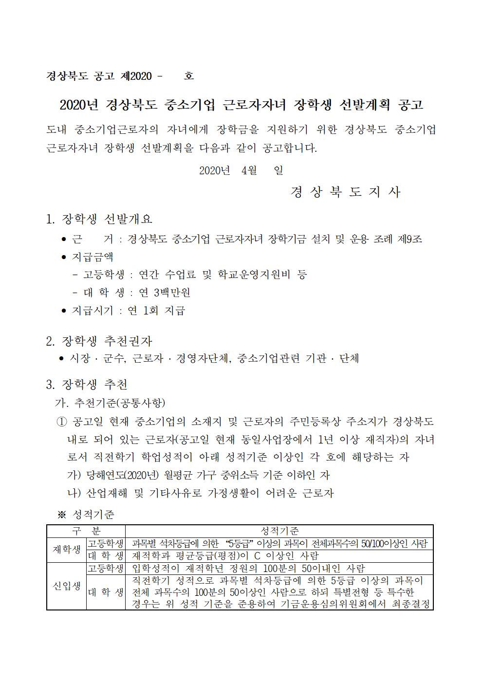 2020년 경상북도 중소기업 근로자자녀 장학생 선발계획 공고

도내 중소기업근로자의 자녀에게 장학금을 지원하기 위한 경상북도 중소기업 근로자자녀 장학생 선발계획을 다음과 같이 공고합니다.

2020년  4월   일
                                              경 상 북 도 지 사

1. 장학생 선발개요
   ? 근    거 : 경상북도 중소기업 근로자자녀 장학기금 설치 및 운용 조례 제9조
   ? 지급금액
     - 고등학생 : 연간 수업료 및 학교운영지원비 등
     - 대 학 생 : 연 3백만원
   ? 지급시기 : 연 1회 지급

2. 장학생 추천권자
   ? 시장 ? 군수, 근로자 ? 경영자단체, 중소기업관련 기관 ? 단체

3. 장학생 추천
  가. 추천기준(공통사항)
  ① 공고일 현재 중소기업의 소재지 및 근로자의 주민등록상 주소지가 경상북도
    내로 되어 있는 근로자(공고일 현재 동일사업장에서 1년 이상 재직자)의 자녀
    로서 직전학기 학업성적이 아래 성적기준 이상인 각 호에 해당하는 자
    가) 당해연도(2020년) 월평균 가구 중위소득 기준 이하인 자
    나) 산업재해 및 기타사유로 가정생활이 어려운 근로자