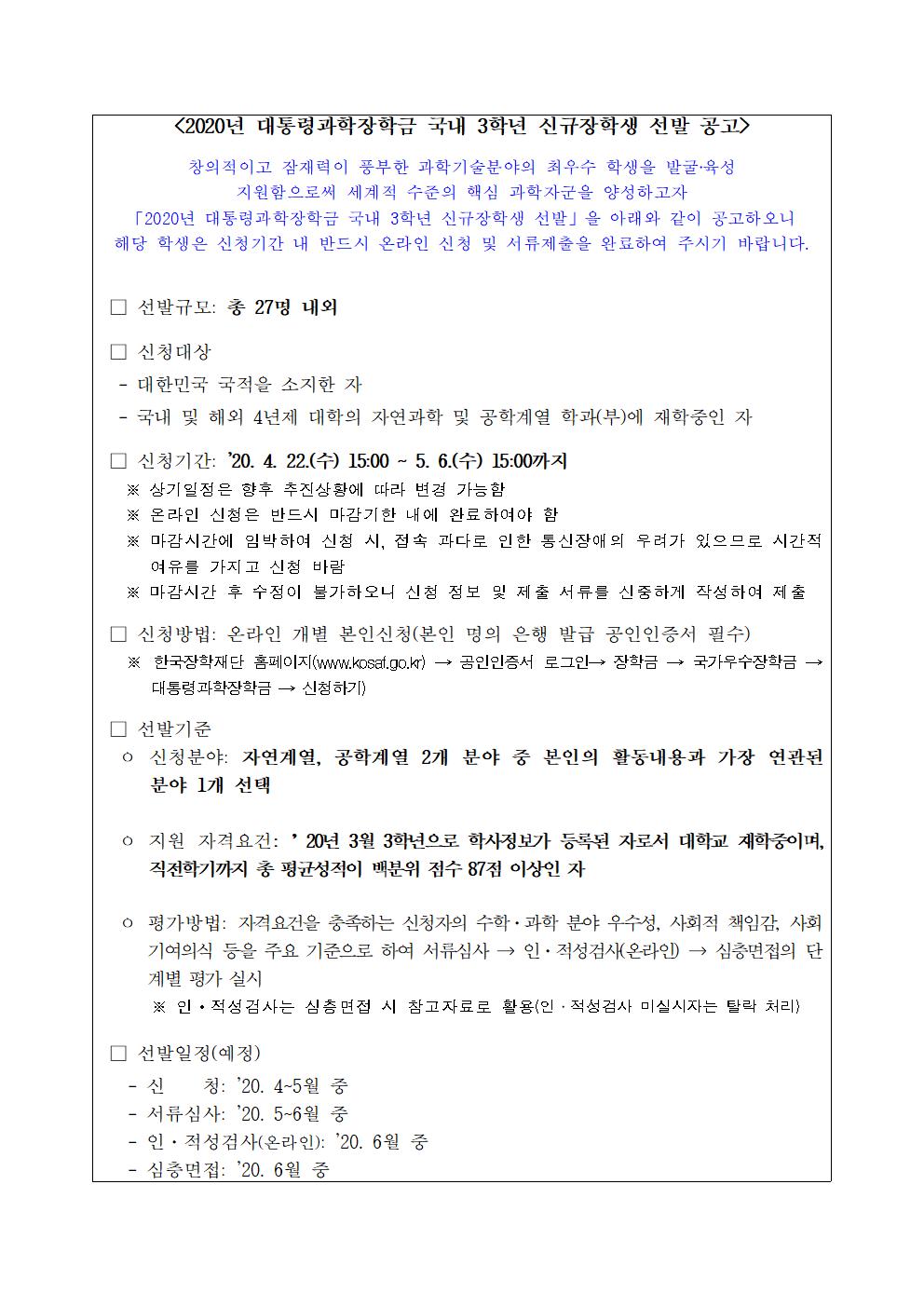 2020년 대통령과학장학금 국내 3학년 신규장학생 선발 공고

창의적이고 잠재력이 풍부한 과학기술분야의 최우수 학생을 발굴?육성
지원함으로써 세계적 수준의 핵심 과학자군을 양성하고자
2020년 대통령과학장학금 국내 3학년 신규장학생 선발을 아래와 같이 공고하오니
해당 학생은 신청기간 내 반드시 온라인 신청 및 서류제출을 완료하여 주시기 바랍니다.

 선발규모  총 27명 내외

 신청대상
  대한민국 국적을 소지한 자
  국내 및 해외 4년제 대학의 자연과학 및 공학계열 학과(부)에 재학중인 자

 신청기간 20년 4.월 22일 수 15시~ 5월 6일 수  15시 까지
   -상기일정은 향후 추진상황에 따라 변경 가능함
   -온라인 신청은 반드시 마감기한 내에 완료하여야 함
   -마감시간에 임박하여 신청 시, 접속 과다로 인한 통신장애의 우려가 있으므로 시간적 여유를 가지고 신청 바람
   - 마감시간 후 수정이 불가하오니 신청 정보 및 제출 서류를 신중하게 작성하여 제출

 신청방법 온라인 개별 본인신청 본인 명의 은행 발급 공인인증서 필수