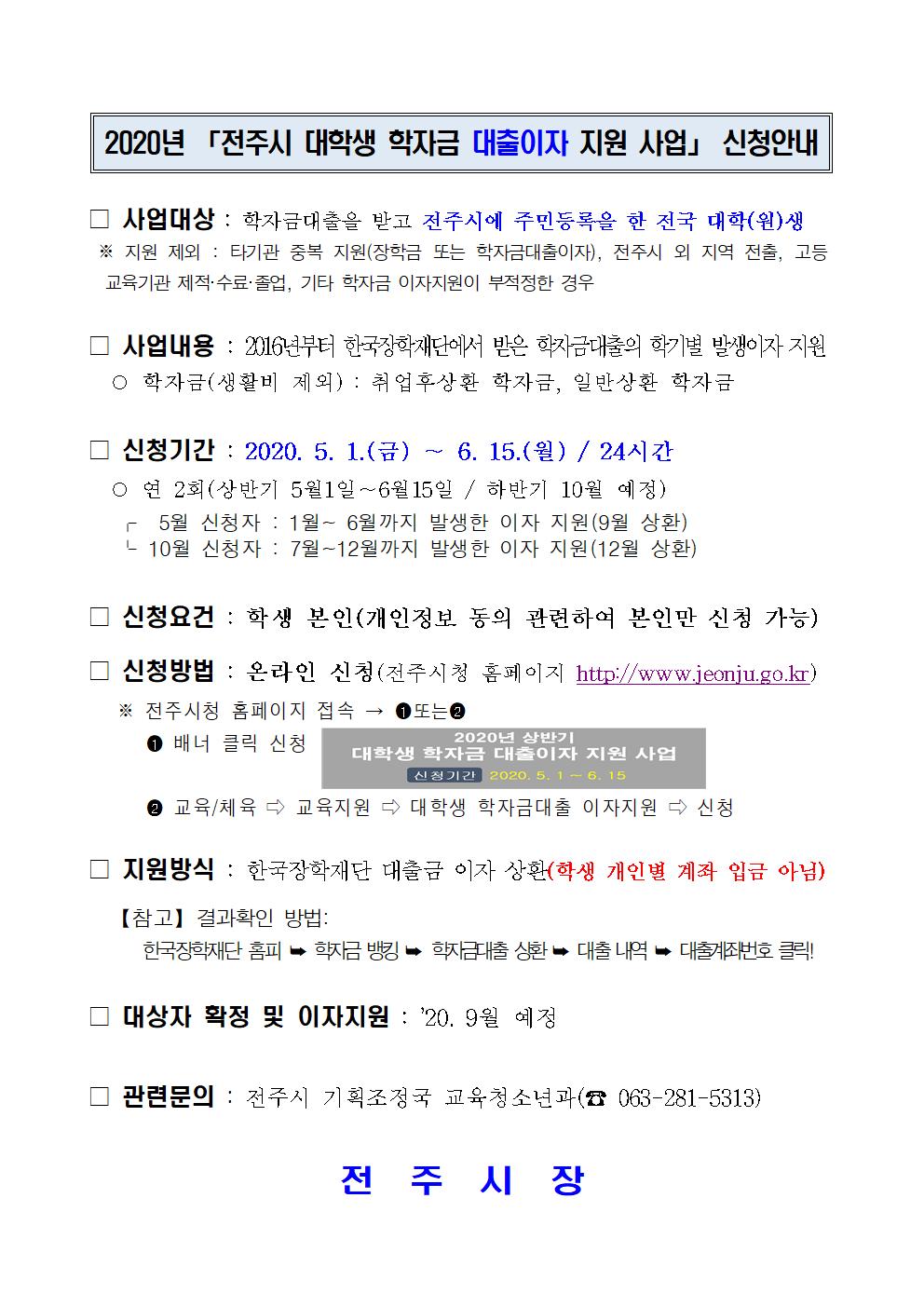 □ 사업대상 : 학자금대출을 받고 전주시에 주민등록을 한 전국 대학(원)생
 ※ 지원 제외 : 타기관 중복 지원(장학금 또는 학자금대출이자), 전주시 외 지역 전출, 고등       교육기관 제적·수료·졸업, 기타 학자금 이자지원이 부적정한 경우

□ 사업내용 : 2016년부터 한국장학재단에서 받은 학자금대출의 학기별 발생이자 지원
  ○ 학자금(생활비 제외) : 취업후상환 학자금, 일반상환 학자금

□ 신청기간 : 2020. 5. 1.(금) ～ 6. 15.(월) / 24시간
  ○ 연 2회(상반기 5월1일∼6월15일 / 하반기 10월 예정)
   ?  5월 신청자 : 1월~ 6월까지 발생한 이자 지원(9월 상환) 
   ? 10월 신청자 : 7월~12월까지 발생한 이자 지원(12월 상환)

□ 신청요건 : 학생 본인(개인정보 동의 관련하여 본인만 신청 가능)
□ 신청방법 : 온라인 신청(전주시청 홈페이지 http://www.jeonju.go.kr)