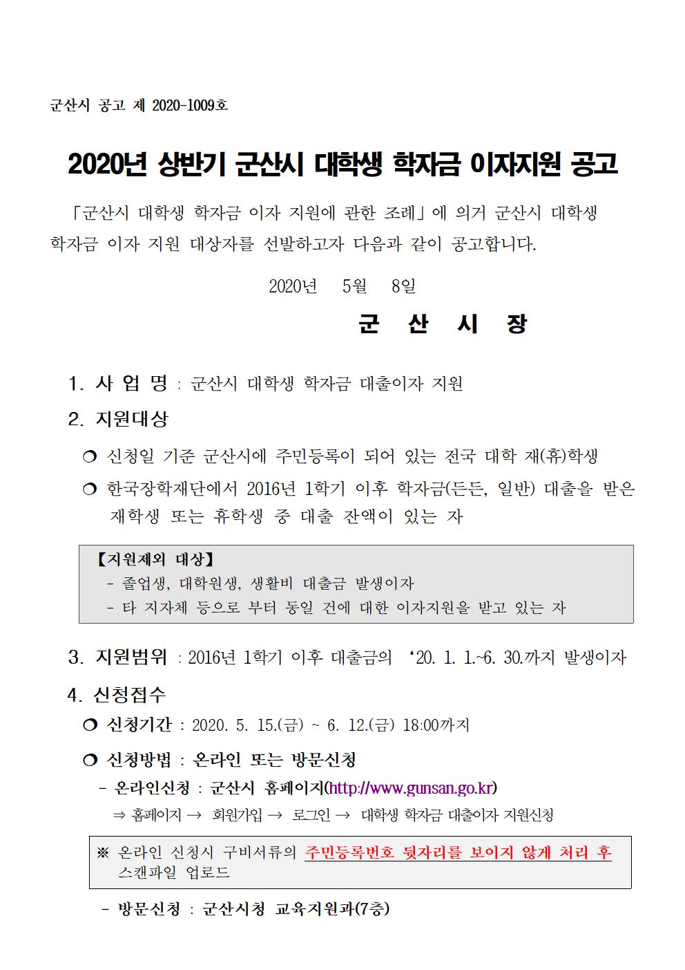 1. 사 업 명 : 군산시 대학생 학자금 대출이자 지원

  2. 지원대상

    ? 신청일 기준 군산시에 주민등록이 되어 있는 전국 대학 재(휴)학생

    ? 한국장학재단에서 2016년 1학기 이후 학자금(든든, 일반) 대출을 받은         재학생 또는 휴학생 중 대출 잔액이 있는 자

 3. 지원범위 : 2016년 1학기 이후 대출금의 ‘20. 1. 1.~6. 30.까지 발생이자

  4. 신청접수
    ? 신청기간 : 2020. 5. 15.(금) ~ 6. 12.(금) 18:00까지

    ? 신청방법 : 온라인 또는 방문신청
      - 온라인신청 : 군산시 홈페이지(http://www.gunsan.go.kr)
        ⇒ 홈페이지 →  회원가입 →  로그인 →  대학생 학자금 대출이자 지원신청