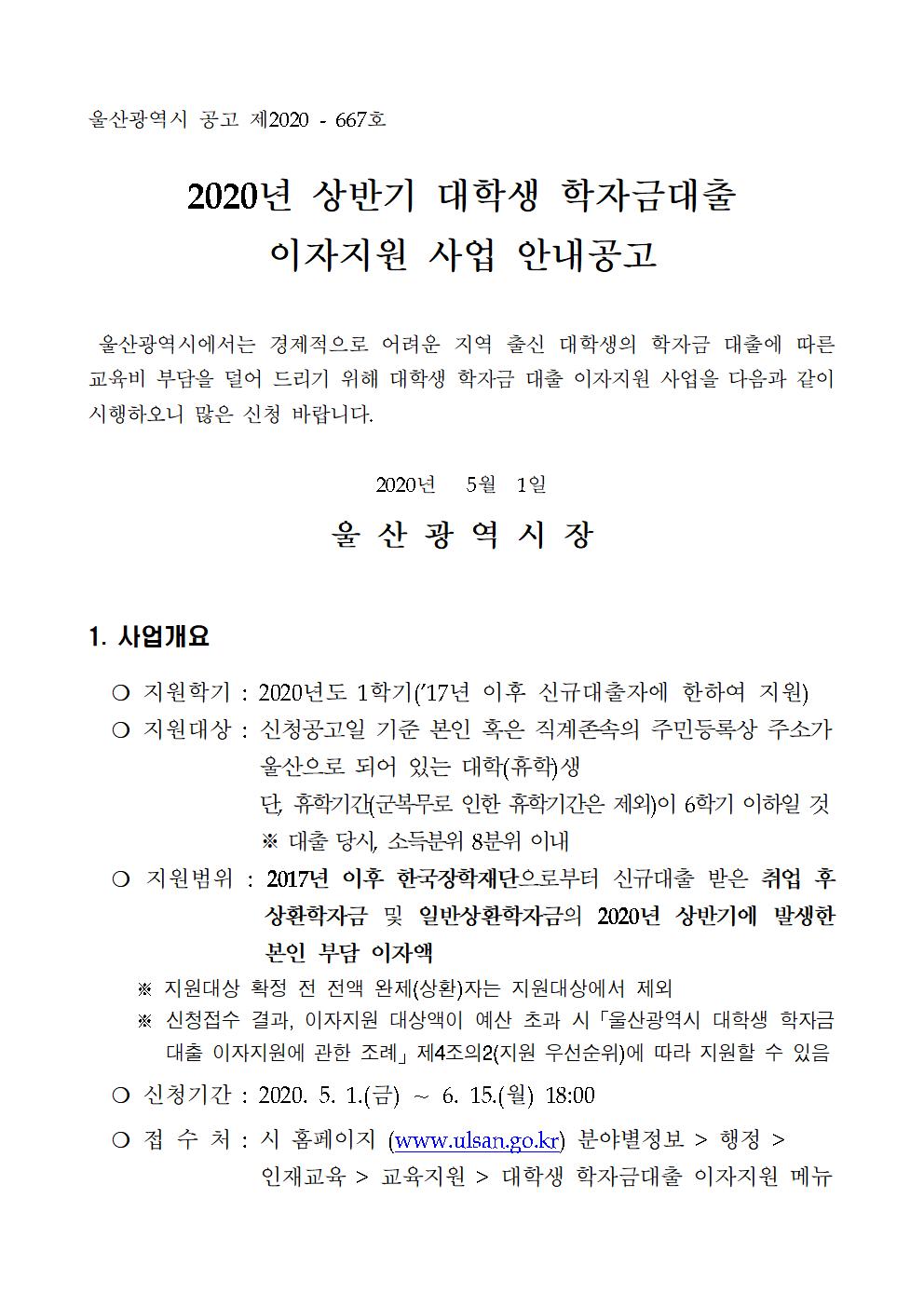 2020년 상반기 대학생 학자금대출 이자지원 사업 안내공고
   
 울산광역시에서는 경제적으로 어려운 지역 출신 대학생의 학자금 대출에 따른 교육비 부담을 덜어 드리기 위해 대학생 학자금 대출 이자지원 사업을 다음과 같이 시행하오니 많은 신청 바랍니다.
 
2020년   5월  1일

울 산 광 역 시 장
      
1. 사업개요
  ? 지원학기 : 2020년도 1학기(’17년 이후 신규대출자에 한하여 지원)
  ? 지원대상 : 신청공고일 기준 본인 혹은 직계존속의 주민등록상 주소가 울산으로 되어 있는 대학(휴학)생 단, 휴학기간(군복무로 인한 휴학기간은 제외)이 6학기 이하일 것
                  ※ 대출 당시, 소득분위 8분위 이내
  ? 지원범위 : 2017년 이후 한국장학재단으로부터 신규대출 받은 취업 후 상환학자금 및 일반상환학자금의 2020년 상반기에 발생한 본인 부담 이자액
     ※ 지원대상 확정 전 전액 완제(상환)자는 지원대상에서 제외
     ※ 신청접수 결과, 이자지원 대상액이 예산 초과 시「울산광역시 대학생 학자금대출 이자지원에 관한 조례」제4조의2(지원 우선순위)에 따라 지원할 수 있음
  ? 신청기간 : 2020. 5. 1.(금) ～ 6. 15.(월) 18:00
  ? 접 수 처 : 시 홈페이지 (www.ulsan.go.kr) 분야별정보 > 행정 > 인재교육 > 교육지원 > 대학생 학자금대출 이자지원 메뉴
  ? 이자지원방법 : 선정된 지원대상자의 한국장학재단 학자금대출 이자(2020년 상반기분)를 ‘20. 8월 내에 한국장학재단을 통해 상환 처리
  ? 지원결과확인 : 한국장학재단 홈페이지 → 로그인 → 학자금대출 → 학자금뱅킹 → 학자금대출 상환 → 대출내역 → 해당 대출계좌번호 클릭 확인(비고란에 ‘지자체 이자지원’으로 표기)