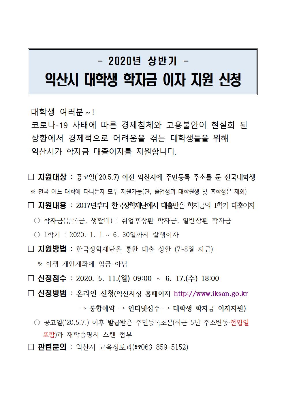 대학생 여러분～! 
 코로나-19 사태에 따른 경제침체와 고용불안이 현실화 된    상황에서 경제적으로 어려움을 겪는 대학생들을 위해         익산시가 학자금 대출이자를 지원합니다. 

□ 지원대상 : 공고일(’20.5.7) 이전 익산시에 주민등록 주소를 둔 전국대학생
 ※ 전국 어느 대학에 다니든지 모두 지원가능(단, 졸업생과 대학원생 및 휴학생은 제외) 
□ 지원내용 : 2017년부터 한국장학재단에서 대출받은 학자금의 1학기 대출이자 
  ○ 학자금(등록금, 생활비) : 취업후상환 학자금, 일반상환 학자금
  ○ 1학기 : 2020. 1. 1 ~ 6. 30일까지 발생이자
□ 지원방법 : 한국장학재단을 통한 대출 상환 (7~8월 지급)
   ※ 학생 개인계좌에 입금 아님
□ 신청접수 : 2020. 5. 11.(월) 09:00 ～ 6. 17.(수) 18:00
□ 신청방법 : 온라인 신청(익산시청 홈페이지 http://www.iksan.go.kr
                → 통합예약 → 인터넷접수 → 대학생 학자금 이자지원)
  ○ 공고일(‘20.5.7.) 이후 발급받은 주민등록초본(최근 5년 주소변동·전입일
     포함)과 재학증명서 스캔 첨부
□ 관련문의 : 익산시 교육정보과(☎063-859-5152)