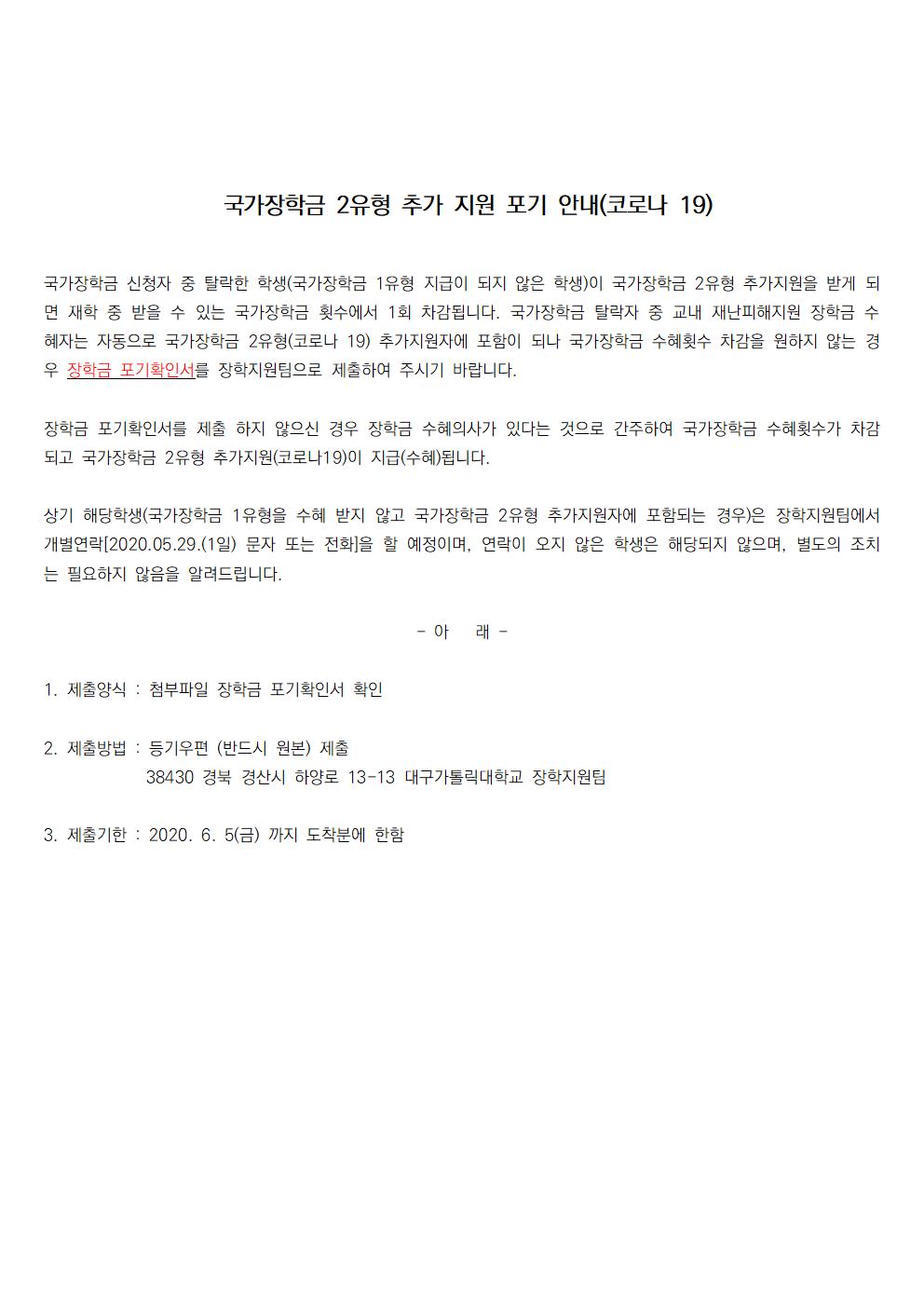 국가장학금 2유형 추가 지원 포기 안내(코로나 19)

국가장학금 신청자 중 탈락한 학생(국가장학금 1유형 지급이 되지 않은 학생)이 국가장학금 2유형 추가지원을 받게 되면 재학 중 받을 수 있는 국가장학금 횟수에서 1회 차감됩니다. 국가장학금 탈락자 중 교내 재난피해지원 장학금 수혜자는 자동으로 국가장학금 2유형(코로나 19) 추가지원자에 포함이 되나 국가장학금 수혜횟수 차감을 원하지 않는 경우 장학금 포기확인서를 장학지원팀으로 제출하여 주시기 바랍니다.

장학금 포기확인서를 제출 하지 않으신 경우 장학금 수혜의사가 있다는 것으로 간주하여 국가장학금 수혜횟수가 차감되고 국가장학금 2유형 추가지원(코로나19)이 지급(수혜)됩니다.

상기 해당학생(국가장학금 1유형을 수혜 받지 않고 국가장학금 2유형 추가지원자에 포함되는 경우)은 장학지원팀에서 개별연락[2020.05.29.(1일) 문자 또는 전화]을 할 예정이며, 연락이 오지 않은 학생은 해당되지 않으며, 별도의 조치는 필요하지 않음을 알려드립니다.

- 아   래 -

1. 제출양식 : 첨부파일 장학금 포기확인서 확인

2. 제출방법 : 등기우편 (반드시 원본) 제출
            38430 경북 경산시 하양로 13-13 대구가톨릭대학교 장학지원팀

3. 제출기한 : 2020. 6. 5(금) 까지 도착분에 한함