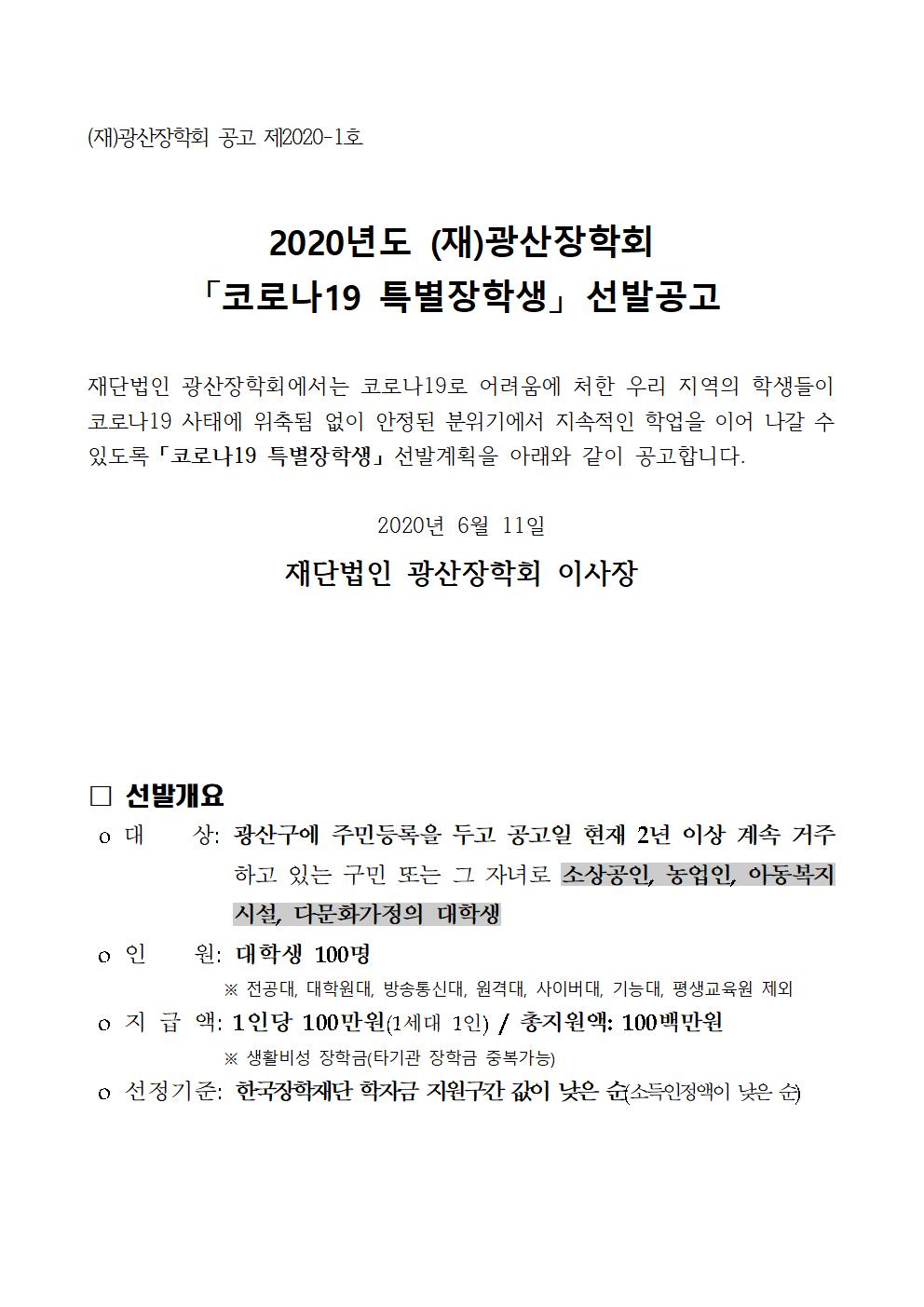 재단법인 광산장학회에서는 코로나19로 어려움에 처한 우리 지역의 학생들이 코로나19 사태에 위축됨 없이 안정된 분위기에서 지속적인 학업을 이어 나갈 수 있도록 「코로나19 특별장학생」 선발계획을 아래와 같이 공고합니다.

2020년 6월 11일
재단법인 광산장학회 이사장



□ 선발개요
 o 대    상: 광산구에 주민등록을 두고 공고일 현재 2년 이상 계속 거주하고 있는 구민 또는 그 자녀로 소상공인, 농업인, 아동복지시설, 다문화가정의 대학생
 o 인    원: 대학생 100명
※ 전공대, 대학원대, 방송통신대, 원격대, 사이버대, 기능대, 평생교육원 제외
 o 지 급 액: 1인당 100만원(1세대 1인) / 총지원액: 100백만원
※ 생활비성 장학금(타기관 장학금 중복가능)
 o 선정기준: 한국장학재단 학자금 지원구간 값이 낮은 순(소득인정액이 낮은 순)