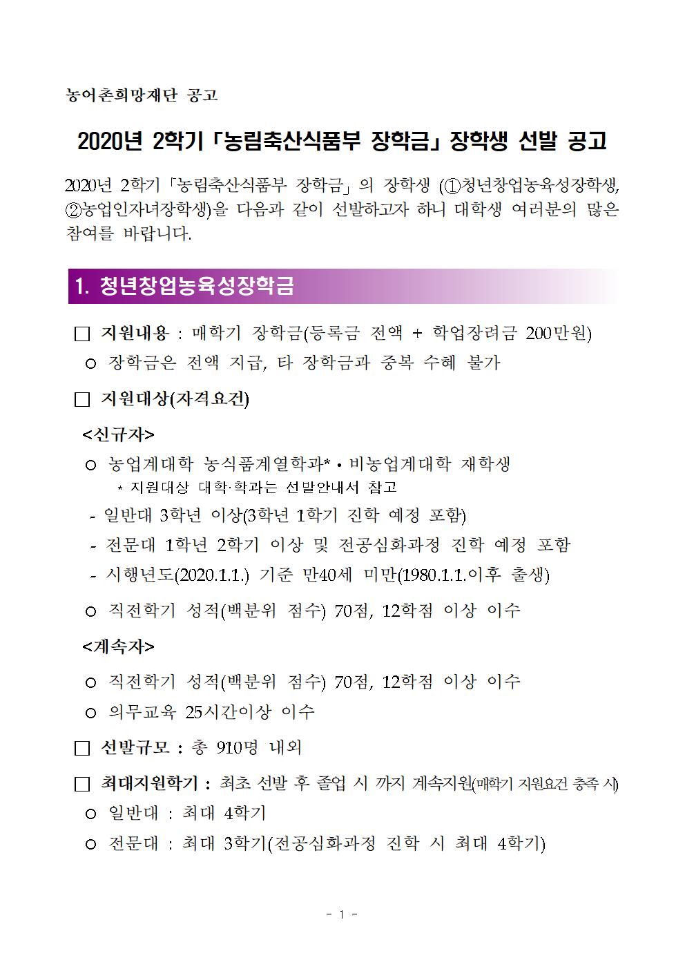 2020년 2학기「농림축산식품부 장학금」의 장학생 (①청년창업농육성장학생, ②농업인자녀장학생)을 다음과 같이 선발하고자 하니 대학생 여러분의 많은 참여를 바랍니다.



1. 청년창업농육성장학금

 □ 지원내용 : 매학기 장학금(등록금 전액 + 학업장려금 200만원) 
  ○ 장학금은 전액 지급, 타 장학금과 중복 수혜 불가
 □ 지원대상(자격요건)
  <신규자>
  ○ 농업계대학 농식품계열학과*?비농업계대학 재학생 
       * 지원대상 대학·학과는 선발안내서 참고
   - 일반대 3학년 이상(3학년 1학기 진학 예정 포함)
   - 전문대 1학년 2학기 이상 및 전공심화과정 진학 예정 포함
   - 시행년도(2020.1.1.) 기준 만40세 미만(1980.1.1.이후 출생)
  ○ 직전학기 성적(백분위 점수) 70점, 12학점 이상 이수
  <계속자>
  ○ 직전학기 성적(백분위 점수) 70점, 12학점 이상 이수
  ○ 의무교육 25시간이상 이수
 □ 선발규모 : 총 910명 내외
 □ 최대지원학기 : 최초 선발 후 졸업 시 까지 계속지원(매학기 지원요건 충족 시)
  ○ 일반대 : 최대 4학기 
  ○ 전문대 : 최대 3학기(전공심화과정 진학 시 최대 4학기)
 □ 지원조건 : 졸업 후 장학금 수혜 횟수에 해당하는 기간만큼(수혜 학기당 6개월) 영농 및 농림축산식품 분야에 취업 또는 창업하여 의무종사
 □ 심사·선발 절차
  ○ 신청 → 대학교 추천→ 서류심사 → 보증보험가입 → 최종선발
 □ 신청기간 : ‘20.7.1.(수) 10:00 ~ 7.16.(목) 17:00 까지
 □ 신청방법 : 농어촌희망재단 홈페이지(www.rhof.or.kr)에서 온라인 신청
 □ 결과발표 : ‘20.8.18.(화) 예정(온라인사이트 확인)
   ☞ 자세한 내용은 선발안내서를 참고하시기 바랍니다.



2. 농업인자녀장학금

 □ 지원내용 : 등록금 범위 내 50만원~200만원(50만원 단위 정액)
 □ 지원대상(자격요건)
  <신규자>
  ○ 농업인 자녀로서 대학 재학생(학과·전공 제한없음)
     ※ 지원대상 대학·학과는 선발안내 참고
  ○ 직전학기 성적(백분위 점수) 80점, 12학점 이상 이수
     ※ 소득분위 기초～3분위 해당자는 성적 70점 이상도 신청 (누적 2개 학기까지) 가능
  ○ 직전학기 소득분위 기초~7분위
  <계속자>
  ○ 직전학기 성적(백분위 점수) 80점, 12학점 이상 이수
     ※ 소득분위 기초～3분위에 해당하는 자는 성적 70점 이상인 경우도 계속지원 가능(단, 누적 2개 학기(신규 포함)까지만 가능)
  ○ 직전학기 소득분위 기초~7분위
 □ 선발규모 : 총 1,590명 내외
 □ 최대지원학기 : 최대 8학기 지원(매학기 지원요건 충족 시)
 □ 심사·선발 절차 : 신청 → 대학교 추천 → 서류심사 → 최종선발
 □ 신청기간 : ‘20.7.1.(수) 10:00 ~ 7.16.(목) 17:00 까지
 □ 신청방법 : 농어촌희망재단 홈페이지(www.rhof.or.kr) 에서 온라인 신청
 □ 결과발표 : ‘20.8.18.(화) 예정(온라인사이트 확인)
   ☞ 자세한 내용은 선발안내서를 참고하시기 바랍니다.