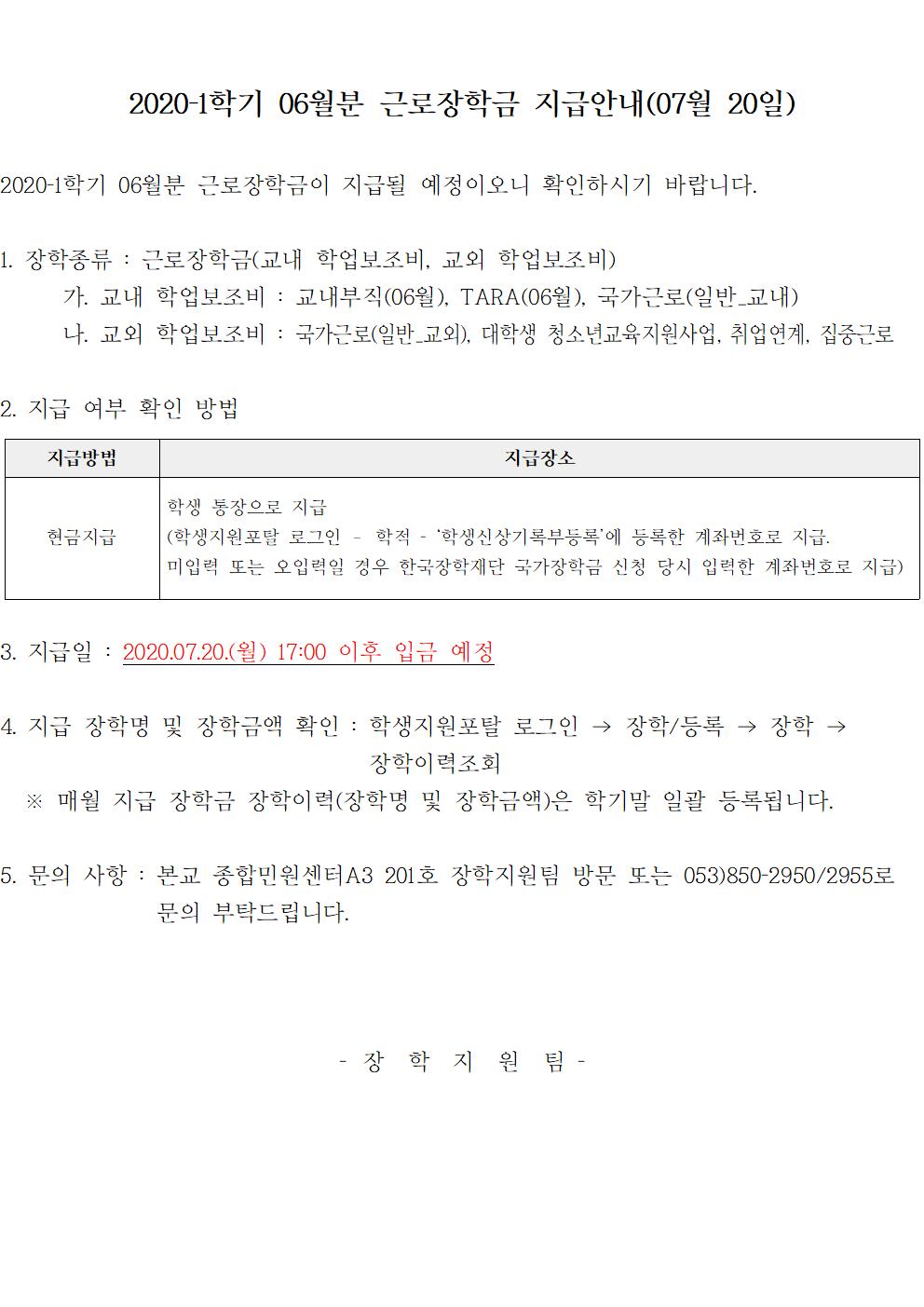 2020-1학기 06월분 근로장학금 지급

1. 장학종류 : 근로장학금(교내 학업보조비, 교외 학업보조비)
	가. 교내 학업보조비 : 교내부직(06월), TARA(06월), 국가근로(일반_교내)
	나. 교외 학업보조비 : 국가근로(일반_교외), 대학생 청소년교육지원사업, 취업연계, 집중근로

2. 지급 여부 확인 방법

지급방법 : 현금지급 
지급장소 : 학생 통장으로 지급
(학생지원포탈 로그인 ? 학적 - ‘학생신상기록부등록’에 등록한 계좌번호로 지급.
미입력 또는 오입력일 경우 한국장학재단 국가장학금 신청 당시 입력한 계좌번호로 지급)

3. 지급일 : 2020.07.20.(월) 17:00 이후 입금 예정

4. 지급 장학명 및 장학금액 확인 : 학생지원포탈 로그인 → 장학/등록 → 장학 → 장학이력조회
  ※ 매월 지급 장학금 장학이력(장학명 및 장학금액)은 학기말 일괄 등록됩니다.

5. 문의 사항 : 본교 종합민원센터A3 201호 장학지원팀 방문 또는 053)850-2950/2955로 문의.