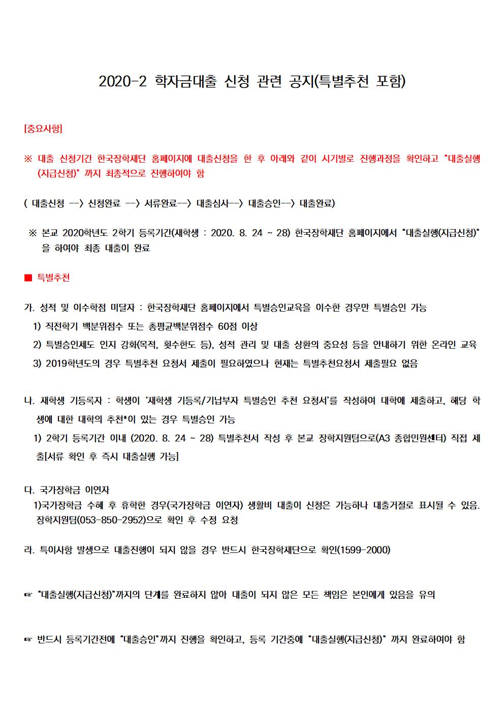 2020-2 학자금대출 신청 관련 공지(특별추천 포함)


[중요사항]

※ 대출 신청기간 한국장학재단 홈페이지에 대출신청을 한 후 아래와 같이 시기별로 진행과정을 확인하고 “대출실행(지급신청)” 까지 최종적으로 진행하여야 함

( 대출신청 --> 신청완료 --> 서류완료--> 대출심사--> 대출승인--> 대출완료)

 ※ 본교 2020학년도 2학기 등록기간(재학생 : 2020. 8. 24 ~ 28) 한국장학재단 홈페이지에서 “대출실행(지급신청)”을 하여야 최종 대출이 완료

■ 특별추천 

가. 성적 및 이수학점 미달자 : 한국장학재단 홈페이지에서 특별승인교육을 이수한 경우만 특별승인 가능
1.1.1. 직전학기 백분위점수 또는 총평균백분위점수 60점 이상
  2) 특별승인제도 인지 강화(목적, 횟수한도 등), 성적 관리 및 대출 상환의 중요성 등을 안내하기 위한 온라인 교육
  3) 2019학년도의 경우 특별추천 요청서 제출이 필요하였으나 현재는 특별추천요청서 제출필요 없음

나. 재학생 기등록자 : 학생이 ‘재학생 기등록/기납부자 특별승인 추천 요청서’를 작성하여 대학에 제출하고, 해당 학생에 대한 대학의 추천*이 있는 경우 특별승인 가능
  1) 2학기 등록기간 이내 (2020. 8. 24 ~ 28) 특별추천서 작성 후 본교 장학지원팀으로(A3 종합민원센터) 직접 제출[서류 확인 후 즉시 대출실행 가능]
 
다. 국가장학금 이연자 
  1)국가장학금 수혜 후 휴학한 경우(국가장학금 이연자) 생활비 대출이 신청은 가능하나 대출거절로 표시될 수 있음. 장학지원팀(053-850-2952)으로 확인 후 수정 요청

라. 특이사항 발생으로 대출진행이 되지 않을 경우 반드시 한국장학재단으로 확인(1599-2000)

 
☞ “대출실행(지급신청)”까지의 단계를 완료하지 않아 대출이 되지 않은 모든 책임은 본인에게 있음을 유의

 
☞ 반드시 등록기간전에 “대출승인”까지 진행을 확인하고, 등록 기간중에 “대출실행(지급신청)” 까지 완료하여야 함

□ 사업 개요
  ㅇ 대출 대상 : 국내 고등교육기관에 재학, 복학 및 입학(신입, 편입학, 재입학) 예정인 대한민국 국민(주민등록상 해외이주 신고자 및 영주권자 제외*)에게 대출 지원
    * 1) 단, 국내 거주 중인 재외국민은 일반 상환 학자금대출만 허용
      2) 해외이주 포기 또는 대한민국에 영주귀국 후 주민등록한 경우 학자금대출 가능
  ㅇ 대출 금리: (’20.2학기) 연 1.85%