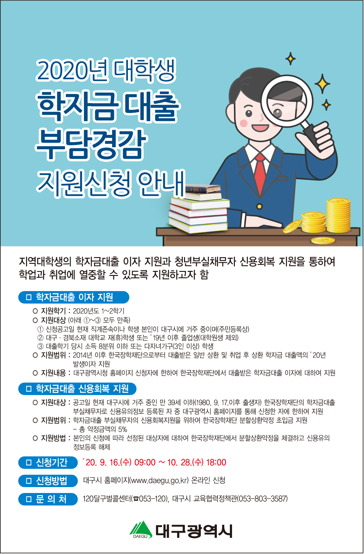 가. 사업명 : 2020년 대구시 대학생 학자금대출 부담경감 지원 사업

나. 신청기간: ’20. 9. 16.(수) 09:00부터 10. 28.(수) 18:00까지.

다. 신청방법 : 대구광역시 홈페이지(www.daegu.go.kr) 인터넷 접수

- 대구광역시 홈페이지 → 배너 또는 공지사항(‘학자금’ 검색) → ‘2020년 학자금 대출 부담경감 지원 사업’ 확인, ‘신청하기’ 버튼