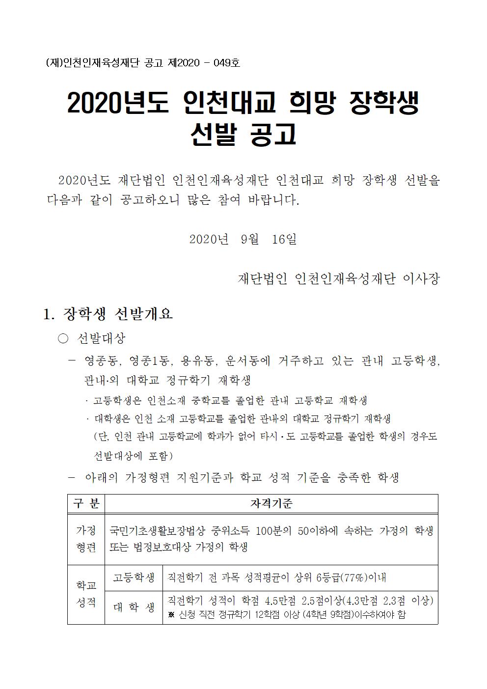 1. 장학생 선발개요
  ○ 선발대상  
    - 영종동, 영종1동, 용유동, 운서동에 거주하고 있는 관내 고등학생,  관내?외 대학교 정규학기 재학생
       · 고등학생은 인천소재 중학교를 졸업한 관내 고등학교 재학생
      · 대학생은 인천 소재 고등학교를 졸업한 관내?외 대학교 정규학기 재학생
          (단, 인천 관내 고등학교에 학과가 없어 타시ㆍ도 고등학교를 졸업한 학생의 경우도 선발대상에 포함)
    - 아래의 가정형편 지원기준과 학교 성적 기준을 충족한 학생 
○ 선발인원 및 지급액
    - 선발인원 : 9명 (고등학생 : 6명 / 대학생 : 3명)
    - 지급금액 : 100만원 ※ 생활비성 장학금(이중수혜 가능)
2. 장학생 선발일정
  ○ 접수기간 : ´20. 09. 21(월) ~ 10. 4(일) 23:59 까지
   ○ 접수방법 : 재단 홈페이지(http://www.janghakin.or.kr/)에 로그인 접속하여 “장학금 지원사업” 메뉴의 “장학금 지원 신청”에서 온라인을 통해 구비서류 제출 (우편 및 방문 제출 불가)
       ※ 제출한 서류는 반환하지 않음
     ○ 선발방법 
     - 서류심사 : 가정형편 지원기준과 학교 성적기준을 충족한 학생 중 성적 고득점자 9명 선발
     - 최종선발 : 2020년도 장학생 선발 심사위원회 심의
   ○ 문의처 : 032) 831-9409