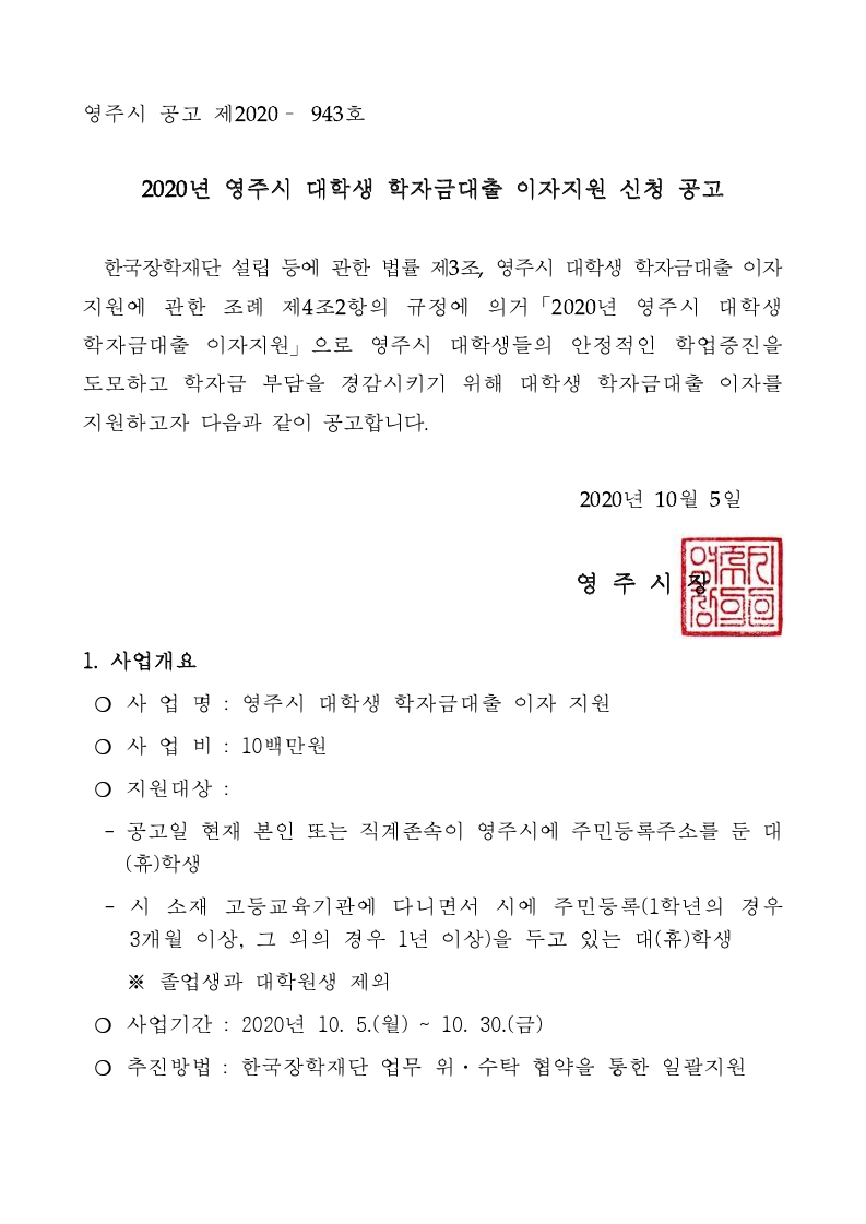 공고일 기준으로 본인 또는 직계존속이 영주시에 주민등록주소
를 둔 대 휴학생
시 소재 고등교육기관에 다니면서 시에 주민등록 학년의 경우
개월 이상 그 외의 경우  년 이상 을 두고 있는 대 휴학생
졸업생과 대학원생은 제외
지원내용
년 하반기부터 한국장학재단에서 대출받은            까지
학자금의    년 상반기부터    년 하반기까지의 발생이자
지원 학자금  취업 후 상환 학자금 일반상환 학자금 등록금 및 생활비
예산초과 시 소득분위별 차등 지원
지원범위는 당해 연도 예산 내에서 영주시 대학생 학자금대출 이자 지원
심의위원회에서 결정
대출이자 지원금 지급일까지 대출 전액이 상환된 대학생은 지원 불가
타 지자체와 중복지원 불가
신청기간
년  월  일월              년  월  일금
신청방법
영주시청 홈페이지                  학자금대출이자지원 온라인 접수
방문 또는 우편접수   영주시청 홈페이지 고시 공고 참조
지급일       년   월 예정