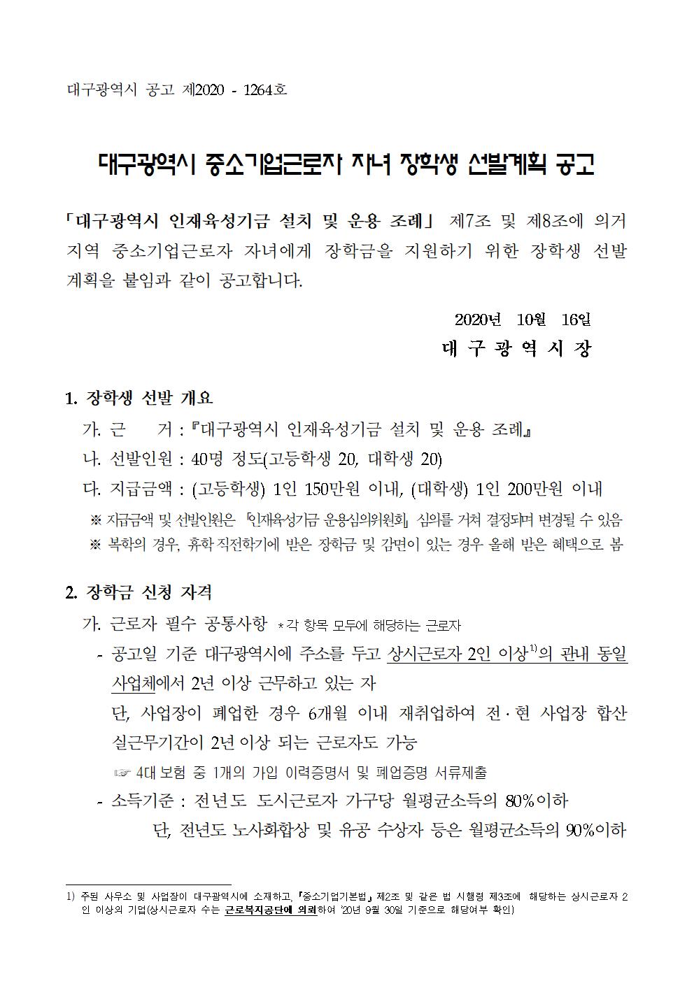 대구광역시 중소기업근로자 자녀 장학생 선발계획 공고

「대구광역시 인재육성기금 설치 및 운용 조례」 제7조 및 제8조에 의거 지역 중소기업근로자 자녀에게 장학금을 지원하기 위한 장학생 선발 계획을 붙임과 같이 공고합니다.

2020년  10월  16일
대 구 광 역 시 장

1. 장학생 선발 개요
  가. 근    거 : 『대구광역시 인재육성기금 설치 및 운용 조례』
  나. 선발인원 : 40명 정도(고등학생 20, 대학생 20)
  다. 지급금액 : (고등학생) 1인 150만원 이내, (대학생) 1인 200만원 이내
   ※지급금액 및 선발인원은「인재육성기금 운용심의위원회」심의를 거쳐 결정되며 변경될 수 있음
   ※ 복학의 경우, 휴학직전학기에 받은 장학금 및 감면이 있는 경우 올해 받은 혜택으로 봄
2. 장학금 신청 자격
  가. 근로자 필수 공통사항 *각 항목 모두에 해당하는 근로자
    - 공고일 기준 대구광역시에 주소를 두고 상시근로자 2인 이상 주된 사무소 및 사업장이 대구광역시에 소재하고,『중소기업기본법』제2조 및 같은 법 시행령 제3조에 해당하는 상시근로자 2인 이상의 기업(상시근로자 수는 근로복지공단에 의뢰하여 ’20년 9월 30일 기준으로 해당여부 확인)
의 관내 동일 사업체에서 2년 이상 근무하고 있는 자
      단, 사업장이 폐업한 경우 6개월 이내 재취업하여 전·현 사업장 합산 실근무기간이 2년이상 되는 근로자도 가능  
       ☞ 4대보험 중 1개의 가입 이력증명서 및 폐업증명 서류제출 
    - 소득기준 : 전년도 도시근로자 가구당 월평균소득의 80%이하
           단, 전년도 노사화합상 및 유공 수상자 등은 월평균소득의 90%이하

  나. 대상자녀 개별사항 *각 항목 중 어느 하나에 해당하는 근로자 자녀
    - 상시근로자 2인 이상의 관내 중소기업의 동일 기업체에서 2년이상 재직하고 있는 상시근로자의 자녀로서 학업성적이 우수하고 품행이 단정한 자
   - 기업의 생산성 향상과 산업평화에 기여한 공로로 전년도 노사화합상 수상자 및 유공자와 그 공로가 객관적으로 인정되고 시장 표창 이상을 받은 저소득 근로자의 자녀 
          ☞전년도 도시근로자 가구당 월평균소득의 90%이하 적용


     * 위 각 항목 중 어느 하나에 해당되고, 다음의 성적에 부합하여야 함
      -고등학생:직전학기 학업성적이 학년전체의 100분의 50이내인자
          ☞ 과목별 성적 산출의 경우, 산출 과목의 50%을 기준으로 함
     - 대 학 생:직전학기 학업성적이 평균 70점 이상이거나 평균 C학점 이상인 자

3. 신청기간 및 제출서류
  가. 신청기간 : 2020. 10. 19.(월) ~ 10. 30.(금)
  나. 제출서류   ※ 제출한 서류는 일체 반환하지 않습니다.
    1) 장학금 지급 신청서 「별지 1호」 
    2) 학교(총·학)장 확인서 「별지 2호」
      *단, 대학생은 한국장학재단에서 발급하는 학자금 지급증명서 추가 제출 
    3) 기업확인서 「별지 3호」 
    4) 서약서 「별지 4호」 
    5) 재학증명서 및 성적증명서  
    6) 기타 첨부서류  * ① ~ ④은 기본서류이며, 그 외는 해당되는 경우 제출
      ① 근로소득 원천징수 영수증(가구주 및 가구원 전체, 사업장 발급서류)
         ※ 근로자 외 가구원은 소득금액증명원 첨부
      ② 주민등록등본  ※자녀와 주소지가 다른 경우 가족관계증명서 추가
      ③ 지방세 세목별 과세증명서(가구주 및 가구원 전체)
      ④ 개인정보 제공 동의서 「별지 5호」
      ⑤ 개별(공동)주택가격확인서(주택, 아파트 등 소유자에 한함)
      ⑥ 전?월세 임대차 계약서 사본(임차주거자에 한함)
      ⑦ 채무증명서 및 기타 소득, 재산 등을 증빙할 수 있는 자료
      ⑧ 사업장 폐업의 경우, 4대 보험 중 1개의 가입 이력증명서 및 폐업증명원
     ★ 신청시 제출한 정보가 원본정보와 일치하지 않거나 서류미비시 선발 제외