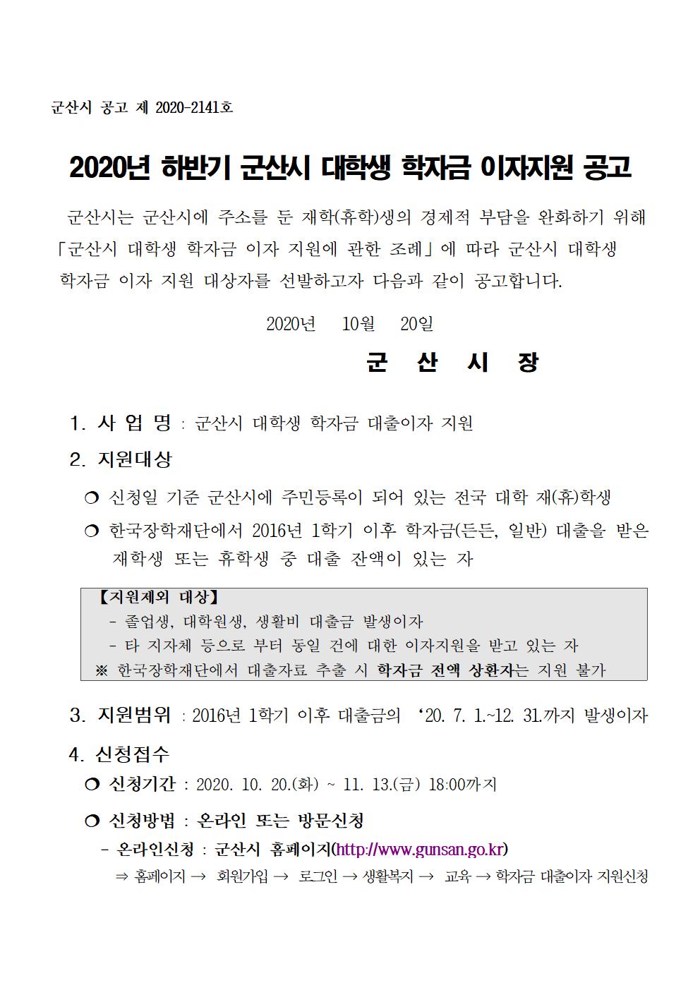 2020년 하반기 군산시 대학생 학자금 이자지원 공고

  군산시는 군산시에 주소를 둔 재학(휴학)생의 경제적 부담을 완화하기 위해
「군산시 대학생 학자금 이자 지원에 관한 조례」에 따라 군산시 대학생     학자금 이자 지원 대상자를 선발하고자 다음과 같이 공고합니다.


2020년   10월   20일
                        군   산   시   장
  
  1. 사 업 명 : 군산시 대학생 학자금 대출이자 지원

  2. 지원대상

    ? 신청일 기준 군산시에 주민등록이 되어 있는 전국 대학 재(휴)학생

    ? 한국장학재단에서 2016년 1학기 이후 학자금(든든, 일반) 대출을 받은         재학생 또는 휴학생 중 대출 잔액이 있는 자   



  3. 지원범위 : 2016년 1학기 이후 대출금의 ‘20. 7. 1.~12. 31.까지 발생이자

  4. 신청접수
    ? 신청기간 : 2020. 10. 20.(화) ~ 11. 13.(금) 18:00까지

    ? 신청방법 : 온라인 또는 방문신청
      - 온라인신청 : 군산시 홈페이지(http://www.gunsan.go.kr)
        ⇒ 홈페이지 →  회원가입 →  로그인 → 생활복지 →  교육 → 학자금 대출이자 지원신청
      
※ 온라인 신청시 구비서류의 주민등록번호 뒷자리를 보이지 않게 처리 후     스캔파일 업로드

      - 방문신청 : 군산시청 교육지원과(7층)

    ? 구비서류 (공고일(‘20.10.20) 이후 발급한 서류만 인정함)
       신청서 1부(별지 1호 서식)
       주민등록 초본 1부(주민번호 뒷자리 삭제후 발급)
        - 주소변동 사항 최근 5년 포함, 발생일/신고일 포함하여 발급
       ※ 정부민원포털 민원24(www.minwon.go.kr)에서 발급 가능
       재(휴)학증명서 1부