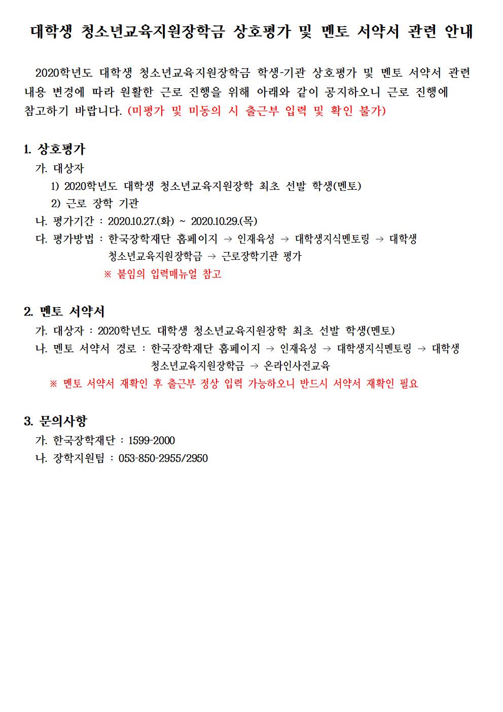 대학생 청소년교육지원장학금 상호평가 및 멘토 서약서 관련 안내

  2020학년도 대학생 청소년교육지원장학금 학생-기관 상호평가 및 멘토 서약서 관련 내용 변경에 따라 원활한 근로 진행을 위해 아래와 같이 공지하오니 근로 진행에 참고하기 바랍니다. (미평가 및 미동의 시 출근부 입력 및 확인 불가)

1. 상호평가
  가. 대상자
     1) 2020학년도 대학생 청소년교육지원장학 최초 선발 학생(멘토)
     2) 근로 장학 기관
  나. 평가기간 : 2020.10.27.(화) ~ 2020.10.29.(목)
  다. 평가방법 : 한국장학재단 홈페이지 → 인재육성 → 대학생지식멘토링 → 대학생 청소년교육지원장학금 → 근로장학기관 평가
                ※ 붙임의 입력매뉴얼 참고

2. 멘토 서약서
  가. 대상자 : 2020학년도 대학생 청소년교육지원장학 최초 선발 학생(멘토)
  나. 멘토 서약서 경로 : 한국장학재단 홈페이지 → 인재육성 → 대학생지식멘토링 → 대학생 청소년교육지원장학금 → 온라인사전교육 
     ※ 멘토 서약서 재확인 후 출근부 정상 입력 가능하오니 반드시 서약서 재확인 필요

3. 문의사항
  가. 한국장학재단 : 1599-2000
  나. 장학지원팀 : 053-850-2955/2950