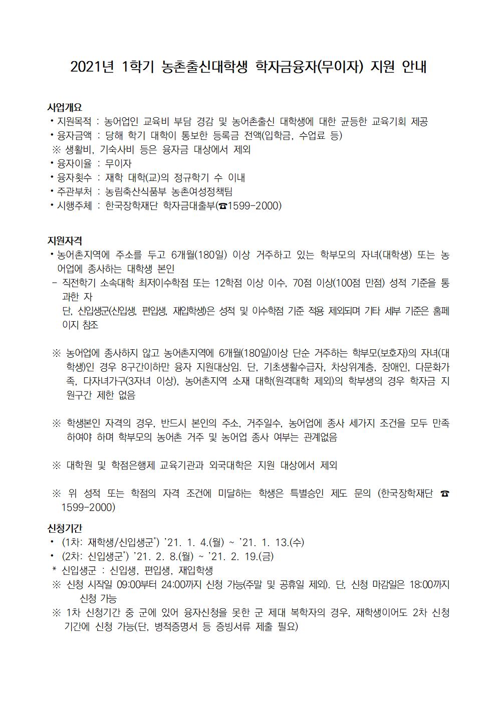 사업개요
?지원목적 : 농어업인 교육비 부담 경감 및 농어촌출신 대학생에 대한 균등한 교육기회 제공
?융자금액 : 당해 학기 대학이 통보한 등록금 전액(입학금, 수업료 등)
 ※ 생활비, 기숙사비 등은 융자금 대상에서 제외
?융자이율 : 무이자
?융자횟수 : 재학 대학(교)의 정규학기 수 이내
?주관부처 : 농림축산식품부 농촌여성정책팀
?시행주체 : 한국장학재단 학자금대출부(☎1599-2000) 


지원자격 
?농어촌지역에 주소를 두고 6개월(180일) 이상 거주하고 있는 학부모의 자녀(대학생) 또는 농어업에 종사하는 대학생 본인
 - 직전학기 소속대학 최저이수학점 또는 12학점 이상 이수, 70점 이상(100점 만점) 성적 기준을 통과한 자
   단, 신입생군(신입생, 편입생, 재입학생)은 성적 및 이수학점 기준 적용 제외되며 기타 세부 기준은 홈페이지 참조

 ※ 농어업에 종사하지 않고 농어촌지역에 6개월(180일)이상 단순 거주하는 학부모(보호자)의 자녀(대학생)인 경우 8구간이하만 융자 지원대상임. 단, 기초생활수급자, 차상위계층, 장애인, 다문화가족, 다자녀가구(3자녀 이상), 농어촌지역 소재 대학(원격대학 제외)의 학부생의 경우 학자금 지원구간 제한 없음

 ※ 학생본인 자격의 경우, 반드시 본인의 주소, 거주일수, 농어업에 종사 세가지 조건을 모두 만족하여야 하며 학부모의 농어촌 거주 및 농어업 종사 여부는 관계없음

 ※ 대학원 및 학점은행제 교육기관과 외국대학은 지원 대상에서 제외

 ※ 위 성적 또는 학점의 자격 조건에 미달하는 학생은 특별승인 제도 문의 (한국장학재단 ☎1599-2000)

신청기간 
? (1차: 재학생/신입생군*) ’21. 1. 4.(월) ~ ’21. 1. 13.(수)
? (2차: 신입생군*) ’21. 2. 8.(월) ~ ’21. 2. 19.(금)
 * 신입생군 : 신입생, 편입생, 재입학생
 ※ 신청 시작일 09:00부터 24:00까지 신청 가능(주말 및 공휴일 제외). 단, 신청 마감일은 18:00까지 신청 가능
 ※ 1차 신청기간 중 군에 있어 융자신청을 못한 군 제대 복학자의 경우, 재학생이어도 2차 신청기간에 신청 가능(단, 병적증명서 등 증빙서류 제출 필요)

신청방법
? 재단홈페이지 로그인 (http://www.kosaf.go.kr) ⇒ 학자금대출 신청 ⇒ 농어촌융자 신청 및 서류제출 ⇒ 가구원동의 완료
 ※ 농어업 종사자 및 취약계층(기초·차상위·장애인·다문화가족), 다자녀가구(3자녀 이상), 농어촌지역 소재 대학(원격대학 제외)의 학부생은 가구원동의 불필요

제출서류
?재단 홈페이지에서 농어촌융자 신청 후 [신청현황]화면에서 제출하여야 할 서류 확인 후 제출
  ※ 제출서류 중 농어업종사 증빙서류는 약 10~30일 소요되므로 제출기한에 맞게 사전준비 필