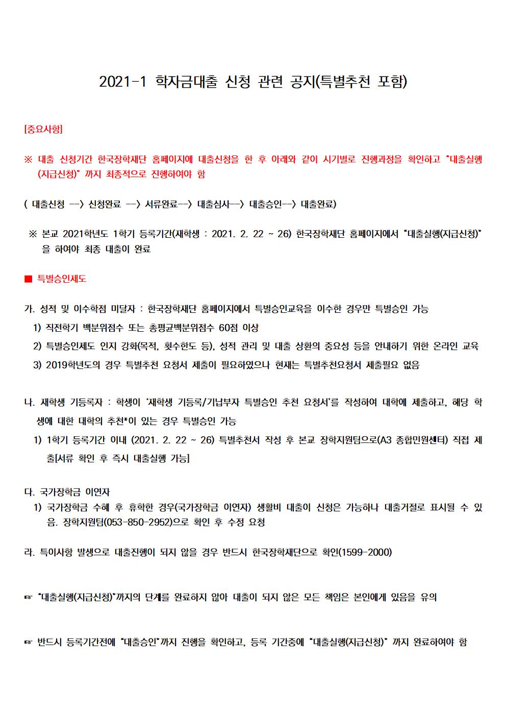 2021-1 학자금대출 신청 관련 공지(특별추천 포함)


[중요사항]

※ 대출 신청기간 한국장학재단 홈페이지에 대출신청을 한 후 아래와 같이 시기별로 진행과정을 확인하고 “대출실행(지급신청)” 까지 최종적으로 진행하여야 함

( 대출신청 --> 신청완료 --> 서류완료--> 대출심사--> 대출승인--> 대출완료)

 ※ 본교 2021학년도 1학기 등록기간(재학생 : 2021. 2. 22 ~ 26) 한국장학재단 홈페이지에서 “대출실행(지급신청)”을 하여야 최종 대출이 완료

■ 특별승인제도

가. 성적 및 이수학점 미달자 : 한국장학재단 홈페이지에서 특별승인교육을 이수한 경우만 특별승인 가능
1.1.1. 직전학기 백분위점수 또는 총평균백분위점수 60점 이상
  2) 특별승인제도 인지 강화(목적, 횟수한도 등), 성적 관리 및 대출 상환의 중요성 등을 안내하기 위한 온라인 교육
  3) 2019학년도의 경우 특별추천 요청서 제출이 필요하였으나 현재는 특별추천요청서 제출필요 없음

나. 재학생 기등록자 : 학생이 ‘재학생 기등록/기납부자 특별승인 추천 요청서’를 작성하여 대학에 제출하고, 해당 학생에 대한 대학의 추천*이 있는 경우 특별승인 가능
  1) 1학기 등록기간 이내 (2021. 2. 22 ~ 26) 특별추천서 작성 후 본교 장학지원팀으로(A3 종합민원센터) 직접 제출[서류 확인 후 즉시 대출실행 가능]
 
다. 국가장학금 이연자 
  1) 국가장학금 수혜 후 휴학한 경우(국가장학금 이연자) 생활비 대출이 신청은 가능하나 대출거절로 표시될 수 있음. 장학지원팀(053-850-2952)으로 확인 후 수정 요청

라. 특이사항 발생으로 대출진행이 되지 않을 경우 반드시 한국장학재단으로 확인(1599-2000)

 
☞ “대출실행(지급신청)”까지의 단계를 완료하지 않아 대출이 되지 않은 모든 책임은 본인에게 있음을 유의

 
☞ 반드시 등록기간전에 “대출승인”까지 진행을 확인하고, 등록 기간중에 “대출실행(지급신청)” 까지 완료하여야 함

□ 사업 개요
  ㅇ 대출 대상 : 국내 고등교육기관에 재학, 복학 및 입학(신입, 편입학, 재입학) 예정인 대한민국 국민(주민등록상 해외이주 신고자 및 영주권자 제외*)에게 대출 지원
    * 1) 단, 국내 거주 중인 재외국민은 일반 상환 학자금대출만 허용
      2) 해외이주 포기 또는 대한민국에 영주귀국 후 주민등록한 경우 학자금대출 가능
  ㅇ 대출 금리: (’21.1학기) 연 1.70%
  ㅇ 대출 제도 및 한도