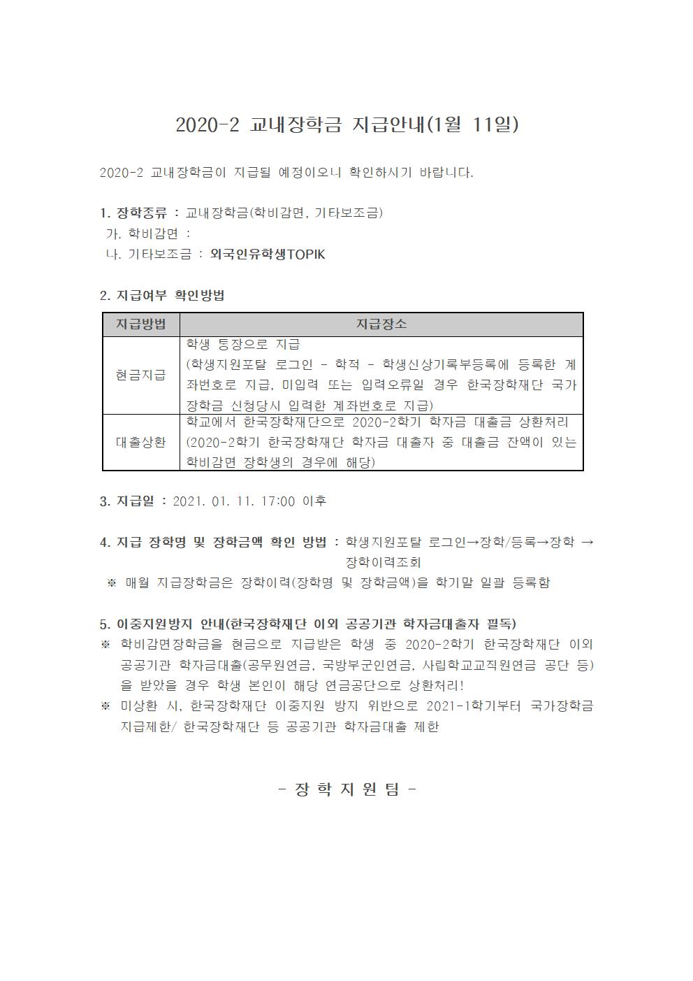 2020-2 교내장학금 지급안내(1월 11일)

2020-2 교내장학금이 지급될 예정이오니 확인하시기 바랍니다.

1. 장학종류 : 교내장학금(학비감면, 기타보조금)
 가. 학비감면 : 
 나. 기타보조금 : 외국인유학생TOPIK

2. 지급여부 확인방법

지급방법
지급장소
현금지급
학생 통장으로 지급
(학생지원포탈 로그인 ? 학적 ? 학생신상기록부등록에 등록한 계좌번호로 지급, 미입력 또는 입력오류일 경우 한국장학재단 국가장학금 신청당시 입력한 계좌번호로 지급)
대출상환
학교에서 한국장학재단으로 2020-2학기 학자금 대출금 상환처리
(2020-2학기 한국장학재단 학자금 대출자 중 대출금 잔액이 있는 학비감면 장학생의 경우에 해당)


3. 지급일 : 2021. 01. 11. 17:00 이후 

4. 지급 장학명 및 장학금액 확인 방법 : 학생지원포탈 로그인→장학/등록→장학 →장학이력조회 
 ※ 매월 지급장학금은 장학이력(장학명 및 장학금액)을 학기말 일괄 등록함

5. 이중지원방지 안내(한국장학재단 이외 공공기관 학자금대출자 필독)
※ 학비감면장학금을 현금으로 지급받은 학생 중 2020-2학기 한국장학재단 이외 공공기관 학자금대출(공무원연금, 국방부군인연금, 사립학교교직원연금 공단 등)을 받았을 경우 학생 본인이 해당 연금공단으로 상환처리!
※ 미상환 시, 한국장학재단 이중지원 방지 위반으로 2021-1학기부터 국가장학금 지급제한/ 한국장학재단 등 공공기관 학자금대출 제한 


- 장 학 지 원 팀 -