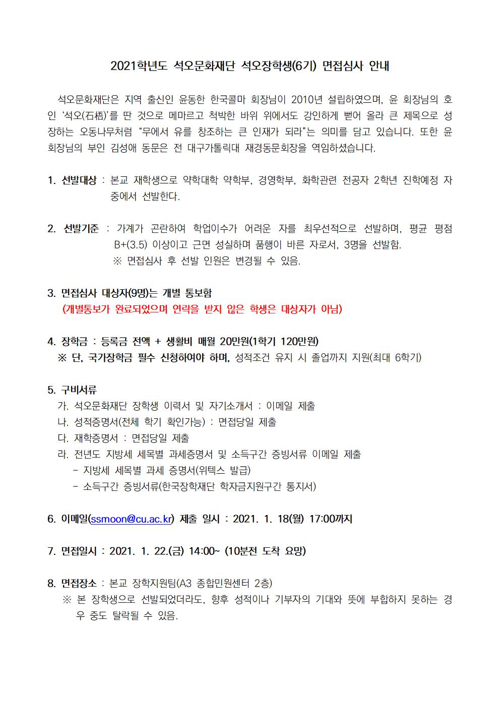 석오문화재단은 지역 출신인 윤동한 한국콜마 회장님이 2010년 설립하였으며, 윤 회장님의 호인 ‘석오(石梧)’를 딴 것으로 메마르고 척박한 바위 위에서도 강인하게 뻗어 올라 큰 제목으로 성장하는 오동나무처럼 “무에서 유를 창조하는 큰 인재가 되라”는 의미를 담고 있습니다. 또한 윤 회장님의 부인 김성애 동문은 전 대구가톨릭대 재경동문회장을 역임하셨습니다.

  

1. 선발대상 : 본교 재학생으로 약학대학 약학부, 경영학부, 화학관련 전공자 2학년 진학예정 자 중에서 선발한다.

  

2. 선발기준 : 가계가 곤란하여 학업이수가 어려운 자를 최우선적으로 선발하며, 평균 평점 B+(3.5) 이상이고 근면 성실하며 품행이 바른 자로서, 3명을 선발함. 

※ 면접심사 후 선발 인원은 변경될 수 있음.

  

3. 면접심사 대상자(9명)는 개별 통보함

 (개별통보가 완료되었으며 연락을 받지 않은 학생은 대상자가 아님)

  

4. 장학금 : 등록금 전액 + 생활비 매월 20만원(1학기 120만원)

※ 단, 국가장학금 필수 신청하여야 하며, 성적조건 유지 시 졸업까지 지원(최대 6학기)

  

5. 구비서류

가. 석오문화재단 장학생 이력서 및 자기소개서 : 이메일 제출

나. 성적증명서(전체 학기 확인가능) : 면접당일 제출

다. 재학증명서 : 면접당일 제출

라. 전년도 지방세 세목별 과세증명서 및 소득구간 증빙서류 이메일 제출

- 지방세 세목별 과세 증명서(위텍스 발급)

- 소득구간 증빙서류(한국장학재단 학자금지원구간 통지서)

  

6. 이메일(ssmoon@cu.ac.kr) 제출 일시 : 2021. 1. 18(월) 17:00까지

  

7. 면접일시 : 2021. 1. 22.(금) 14:00~ (10분전 도착 요망)

  

8. 면접장소 : 본교 장학지원팀(A3 종합민원센터 2층)

※ 본 장학생으로 선발되었더라도, 향후 성적이나 기부자의 기대와 뜻에 부합하지 못하는 경우 중도 탈락될 수 있음.