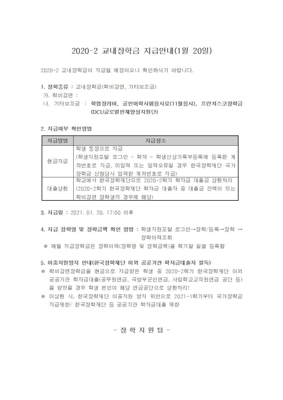 2020-2 교내장학금 지급안내(1월 20일)

2020-2 교내장학금이 지급될 예정이오니 확인하시기 바랍니다.

1. 장학종류 : 교내장학금(학비감면, 기타보조금)
 가. 학비감면 : 
 나. 기타보조금 : 학업장려비, 공인어학시험응시료(11월응시), 프란치스코장학금(DCU글로벌인재양성지원단)

2. 지급여부 확인방법

지급방법
지급장소
현금지급
학생 통장으로 지급
(학생지원포탈 로그인 ? 학적 ? 학생신상기록부등록에 등록한 계좌번호로 지급, 미입력 또는 입력오류일 경우 한국장학재단 국가장학금 신청당시 입력한 계좌번호로 지급)
대출상환
학교에서 한국장학재단으로 2020-2학기 학자금 대출금 상환처리
(2020-2학기 한국장학재단 학자금 대출자 중 대출금 잔액이 있는 학비감면 장학생의 경우에 해당)


3. 지급일 : 2021. 01. 20. 17:00 이후 

4. 지급 장학명 및 장학금액 확인 방법 : 학생지원포탈 로그인→장학/등록→장학 →장학이력조회 
 ※ 매월 지급장학금은 장학이력(장학명 및 장학금액)을 학기말 일괄 등록함

5. 이중지원방지 안내(한국장학재단 이외 공공기관 학자금대출자 필독)
※ 학비감면장학금을 현금으로 지급받은 학생 중 2020-2학기 한국장학재단 이외 공공기관 학자금대출(공무원연금, 국방부군인연금, 사립학교교직원연금 공단 등)을 받았을 경우 학생 본인이 해당 연금공단으로 상환처리!
※ 미상환 시, 한국장학재단 이중지원 방지 위반으로 2021-1학기부터 국가장학금 지급제한/ 한국장학재단 등 공공기관 학자금대출 제한 


- 장 학 지 원 팀 -