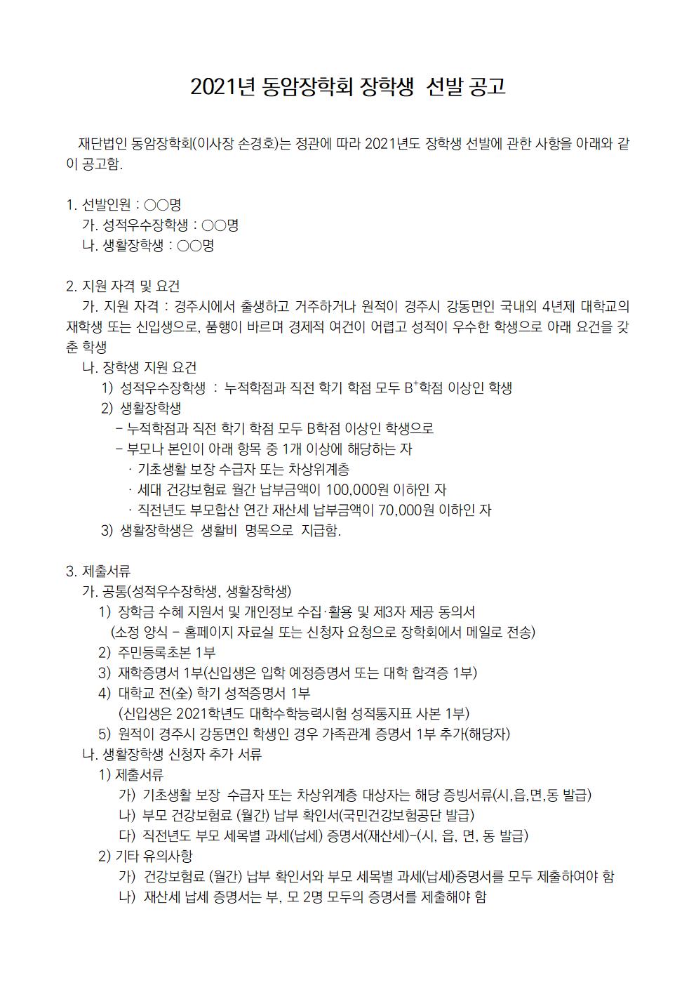 재단법인 동암장학회(이사장 손경호)는 정관에 따라 2021년도 장학생 선발에 관한 사항을 아래와 같이 공고함.

1. 선발인원 : ○○명 
    가. 성적우수장학생 : ○○명 
    나. 생활장학생 : ○○명

2. 지원 자격 및 요건
    가. 지원 자격 : 경주시에서 출생하고 거주하거나 원적이 경주시 강동면인 국내외 4년제 대학교의 재학생 또는 신입생으로, 품행이 바르며 경제적 여건이 어렵고 성적이 우수한 학생으로 아래 요건을 갖춘 학생 
    나. 장학생 지원 요건
     1) 성적우수장학생 : 누적학점과 직전 학기 학점 모두 B+학점 이상인 학생
     2) 생활장학생 
            - 누적학점과 직전 학기 학점 모두 B학점 이상인 학생으로
            - 부모나 본인이 아래 항목 중 1개 이상에 해당하는 자
               · 기초생활 보장 수급자 또는 차상위계층
               · 세대 건강보험료 월간 납부금액이 100,000원 이하인 자 
               · 직전년도 부모합산 연간 재산세 납부금액이 70,000원 이하인 자
     3) 생활장학생은 생활비 명목으로 지급함.

3. 제출서류
    가. 공통(성적우수장학생, 생활장학생)
        1) 장학금 수혜 지원서 및 개인정보 수집·활용 및 제3자 제공 동의서
           (소정 양식 - 홈페이지 자료실 또는 신청자 요청으로 장학회에서 메일로 전송)
        2) 주민등록초본 1부
        3) 재학증명서 1부(신입생은 입학 예정증명서 또는 대학 합격증 1부)
        4) 대학교 전(全) 학기 성적증명서 1부 
             (신입생은 2021학년도 대학수학능력시험 성적통지표 사본 1부)
        5) 원적이 경주시 강동면인 학생인 경우 가족관계 증명서 1부 추가(해당자)
    나. 생활장학생 신청자 추가 서류
        1) 제출서류
             가) 기초생활 보장 수급자 또는 차상위계층 대상자는 해당 증빙서류(시,읍,면,동 발급)
             나) 부모 건강보험료 (월간) 납부 확인서(국민건강보험공단 발급)
             다) 직전년도 부모 세목별 과세(납세) 증명서(재산세)-(시, 읍, 면, 동 발급)
        2) 기타 유의사항
             가)  건강보험료 (월간) 납부 확인서와 부모 세목별 과세(납세)증명서를 모두 제출하여야 함
             나)  재산세 납세 증명서는 부, 모 2명 모두의 증명서를 제출해야 함

4. 장학생 선발 전형방법
    가. 1차 : 서류 심사 
    나. 2차 : 장학위원 면접 심사
  
5. 접수 및 일정 공지 
    가. 1차 서류 접수
    1) 접수처 : 동암장학회 사무국
           주소 : 44259 울산광역시 북구 염포로 260-10 
                     ㈜경동도시가스 내 (재)동암장학회 사무국
    2) 접수방법 : 인편 및 우편
    3) 접수 마감 : 2021년 2월 9일(화) 14:00 (서류 도착기준) 
    나. 1차 선발자 통지
        1) 일시 : 2021년 2월 17일(수)  
        2) 통지방법 : 선발자에 한해서 전화 또는 문자로 개별 통지
    다. 2차 면접 안내
     1) 일시 : 2021년 2월 19일(금) 오전 10시 이후 개별 지정시간
     2) 장소 : 경주시청소년수련관(경주시 알천북로 131(황성동))
       ※ 코로나 19로 인한 정부 방역지침에 따라 ‘Zoom’ 등을 통한 비대면 또는 취소할수도 있음.
    라. 장학생 최종 선발 결과 공지 : 2021년 2월 23일(화) 선발자에게 전화 또는 문자로 개별 통지
    마. 장학증서 전달식
     1) 일시 : 2021년 2월 25일(목) 오전 11시
     2) 장소 : 경주시청 본관 2층 대회의실
    마. 코로나 19 또는 기타 사정으로 상기 일정이 다소 변경될 수도 있으며, 변경 사항은 별도 공지함