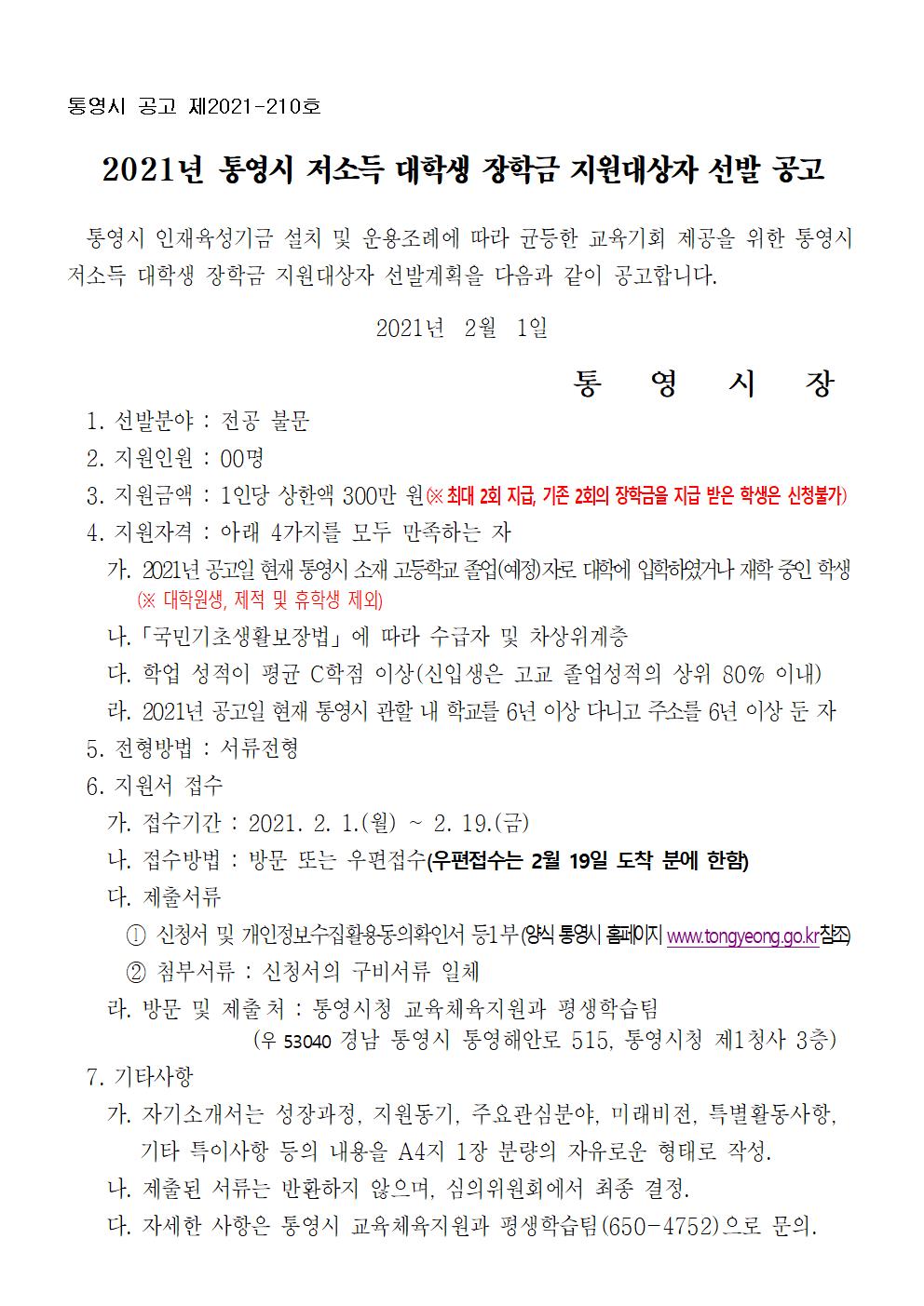 통영시 공고 제2021-210호

2021년 통영시 저소득 대학생 장학금 지원대상자 선발 공고

  통영시 인재육성기금 설치 및 운용조례에 따라 균등한 교육기회 제공을 위한 통영시 
저소득 대학생 장학금 지원대상자 선발계획을 다음과 같이 공고합니다. 

2021년  2월  1일

통   영   시   장
  1. 선발분야 : 전공 불문
  2. 지원인원 : 00명
  3. 지원금액 : 1인당 상한액 300만 원(※ 최대 2회 지급, 기존 2회의 장학금을 지급 받은 학생은 신청불가)
  4. 지원자격 : 아래 4가지를 모두 만족하는 자
    가. 2021년 공고일 현재 통영시 소재 고등학교 졸업(예정)자로 대학에 입학하였거나 재학 중인 학생
        (※ 대학원생, 제적 및 휴학생 제외)
    나.「국민기초생활보장법」에 따라 수급자 및 차상위계층
    다. 학업 성적이 평균 C학점 이상(신입생은 고교 졸업성적의 상위 80% 이내)
    라. 2021년 공고일 현재 통영시 관할 내 학교를 6년 이상 다니고 주소를 6년 이상 둔 자  
  5. 전형방법 : 서류전형
  6. 지원서 접수
    가. 접수기간 : 2021. 2. 1.(월) ~ 2. 19.(금)
    나. 접수방법 : 방문 또는 우편접수(우편접수는 2월 19일 도착 분에 한함)
    다. 제출서류 
      ⓛ 신청서 및 개인정보수집활용동의확인서 등1부(양식 통영시 홈페이지 www.tongyeong.go.kr참조)
      ② 첨부서류 : 신청서의 구비서류 일체
    라. 방문 및 제출처 : 통영시청 교육체육지원과 평생학습팀
                  (우 53040 경남 통영시 통영해안로 515, 통영시청 제1청사 3층)
  7. 기타사항
    가. 자기소개서는 성장과정, 지원동기, 주요관심분야, 미래비전, 특별활동사항, 
        기타 특이사항 등의 내용을 A4지 1장 분량의 자유로운 형태로 작성.
    나. 제출된 서류는 반환하지 않으며, 심의위원회에서 최종 결정.
    다. 자세한 사항은 통영시 교육체육지원과 평생학습팀(650-4752)으로 문의.