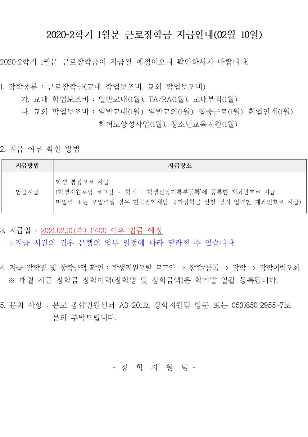 2020-2학기 1월분 근로장학금 지급안내(02월 10일)
2020-2학기 1월분 근로장학금이 지급될 예정이오니 확인하시기 바랍니다.

1. 장학종류 : 근로장학금(교내 학업보조비, 교외 학업보조비)
	가. 교내 학업보조비 : 일반교내(1월), TA/RA(1월), 교내부직(1월)
	나. 교외 학업보조비 : 일반교내(1월), 일반교외(1월), 집중근로(1월), 취업연계(1월), 히어로양성사업(1월), 청소년교육지원(1월) 

2. 지급 여부 확인 방법

지급방법
지급장소
현금지급
학생 통장으로 지급
(학생지원포탈 로그인 ? 학적 - ‘학생신상기록부등록’에 등록한 계좌번호로 지급.
미입력 또는 오입력일 경우 한국장학재단 국가장학금 신청 당시 입력한 계좌번호로 지급)


3. 지급일 : 2021.02.10.(수) 17:00 이후 입금 예정
  ※지급 시간의 경우 은행의 업무 일정에 따라 달라질 수 있습니다.

4. 지급 장학명 및 장학금액 확인 : 학생지원포탈 로그인 → 장학/등록 → 장학 → 장학이력조회
  ※ 매월 지급 장학금 장학이력(장학명 및 장학금액)은 학기말 일괄 등록됩니다.

5. 문의 사항 : 본교 종합민원센터 A3 201호 장학지원팀 방문 또는 053)850-2955~7로 문의 부탁드립니다.