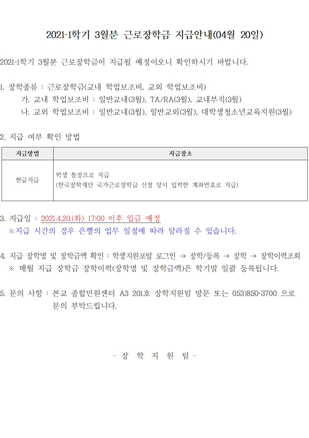 2021-1학기 3월분 근로장학금 지급안내(04월 20일)

2021-1학기 3월분 근로장학금이 지급될 예정이오니 확인하시기 바랍니다.

1. 장학종류 : 근로장학금(교내 학업보조비, 교외 학업보조비)
	가. 교내 학업보조비 : 일반교내(3월), TA/RA(3월), 교내부직(3월)
	나. 교외 학업보조비 : 일반교내(3월), 일반교외(3월), 대학생청소년교육지원(3월) 

2. 지급 여부 확인 방법

지급방법 현금지급 
지급장소 학생 통장으로 지급(한국장학재단 국가근로장학금 신청 당시 입력한 계좌번호로 지급)


3. 지급일 : 2021.4.20.(화) 17:00 이후 입금 예정
  ※지급 시간의 경우 은행의 업무 일정에 따라 달라질 수 있습니다.

4. 지급 장학명 및 장학금액 확인 : 학생지원포탈 로그인 → 장학/등록 → 장학 → 장학이력조회
  ※ 매월 지급 장학금 장학이력(장학명 및 장학금액)은 학기말 일괄 등록됩니다.

5. 문의 사항 : 본교 종합민원센터 A3 201호 장학지원팀 방문 또는 053)850-3700 으로 문의 부탁드립니다.