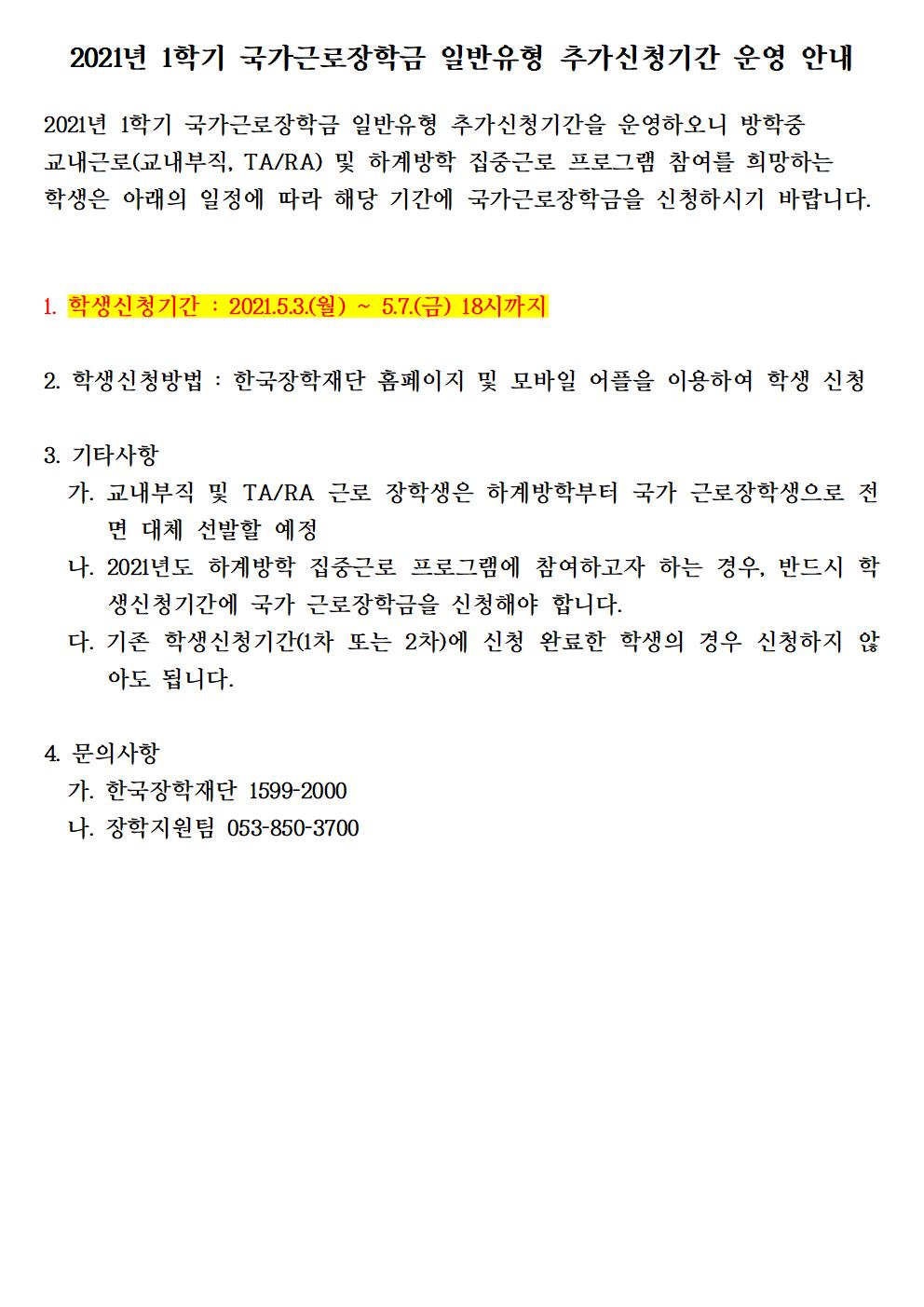 2021년 1학기 국가근로장학금 일반유형 추가신청기간 운영 안내

2021년 1학기 국가근로장학금 일반유형 추가신청기간을 운영하오니 방학중 교내근로(교내부직, TA/RA) 및 하계방학 집중근로 프로그램 참여를 희망하는 학생은 아래의 일정에 따라 해당 기간에 국가근로장학금을 신청하시기 바랍니다. 


1. 학생신청기간 : 2021.5.3.(월) ~ 5.7.(금) 18시까지

2. 학생신청방법 : 한국장학재단 홈페이지 및 모바일 어플을 이용하여 학생 신청

3. 기타사항
  가. 교내부직 및 TA/RA 근로 장학생은 하계방학부터 국가 근로장학생으로 전면 대체 선발할 예정
  나. 2021년도 하계방학 집중근로 프로그램에 참여하고자 하는 경우, 반드시 학생신청기간에 국가 근로장학금을 신청해야 합니다.
  다. 기존 학생신청기간(1차 또는 2차)에 신청 완료한 학생의 경우 신청하지 않아도 됩니다.

4. 문의사항
  가. 한국장학재단 1599-2000
  나. 장학지원팀 053-850-3700