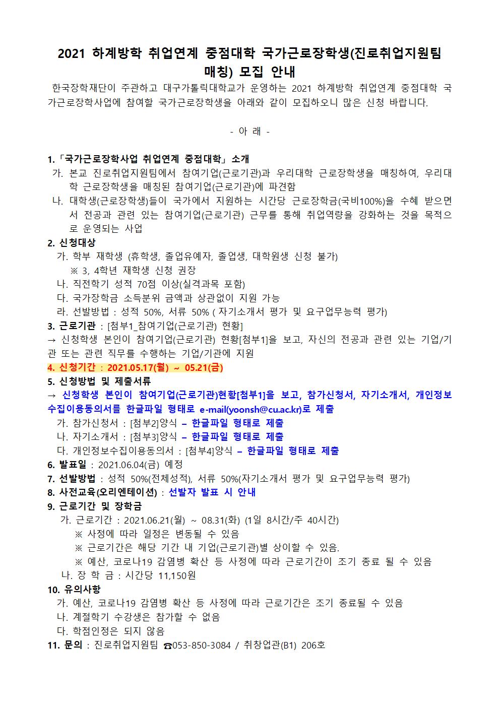 2021 하계방학 취업연계 중점대학 국가근로장학생(진로취업지원팀 매칭) 모집 안내
 한국장학재단이 주관하고 대구가톨릭대학교가 운영하는 2021 하계방학 취업연계 중점대학 국가근로장학사업에 참여할 국가근로장학생을 아래와 같이 모집하오니 많은 신청 바랍니다.

- 아 래 -

1. 「국가근로장학사업 취업연계 중점대학」 소개
 가. 본교 진로취업지원팀에서 참여기업(근로기관)과 우리대학 근로장학생을 매칭하여, 우리대학 근로장학생을 매칭된 참여기업(근로기관)에 파견함
 나. 대학생(근로장학생)들이 국가에서 지원하는 시간당 근로장학금(국비100%)을 수혜 받으면서 전공과 관련 있는 참여기업(근로기관) 근무를 통해 취업역량을 강화하는 것을 목적으로 운영되는 사업  
2. 신청대상
  가. 학부 재학생 (휴학생, 졸업유예자, 졸업생, 대학원생 신청 불가) 
     ※ 3, 4학년 재학생 신청 권장
  나. 직전학기 성적 70점 이상(실격과목 포함)
  다. 국가장학금 소득분위 금액과 상관없이 지원 가능
  라. 선발방법 : 성적 50%, 서류 50%（자기소개서 평가 및 요구업무능력 평가)
3. 근로기관 : [첨부1_참여기업(근로기관) 현황]
→ 신청학생 본인이 참여기업(근로기관) 현황[첨부1]을 보고, 자신의 전공과 관련 있는 기업/기관 또는 관련 직무를 수행하는 기업/기관에 지원
4. 신청기간 : 2021.05.17(월) ~ 05.21(금)
5. 신청방법 및 제출서류  
→ 신청학생 본인이 참여기업(근로기관)현황[첨부1]을 보고, 참가신청서, 자기소개서, 개인정보수집이용동의서를 한글파일 형태로 e-mail(yoonsh@cu.ac.kr)로 제출
  가. 참가신청서 : [첨부2]양식 ? 한글파일 형태로 제출
  나. 자기소개서 : [첨부3]양식 ? 한글파일 형태로 제출
  다. 개인정보수집이용동의서 : [첨부4]양식 ? 한글파일 형태로 제출
6. 발표일 : 2021.06.04(금) 예정
7. 선발방법 : 성적 50%(전체성적), 서류 50%(자기소개서 평가 및 요구업무능력 평가)
8. 사전교육(오리엔테이션) : 선발자 발표 시 안내
9. 근로기간 및 장학금
   가. 근로기간 : 2021.06.21(월) ~ 08.31(화) (1일 8시간/주 40시간)
      ※ 사정에 따라 일정은 변동될 수 있음
      ※ 근로기간은 해당 기간 내 기업(근로기관)별 상이할 수 있음.
      ※ 예산, 코로나19 감염병 확산 등 사정에 따라 근로기간이 조기 종료 될 수 있음
   나. 장 학 금 : 시간당 11,150원
10. 유의사항 
  가. 예산, 코로나19 감염병 확산 등 사정에 따라 근로기간은 조기 종료될 수 있음
  나. 계절학기 수강생은 참가할 수 없음
  다. 학점인정은 되지 않음
11. 문의 : 진로취업지원팀 ☎053-850-3084 / 취창업관(B1) 206호