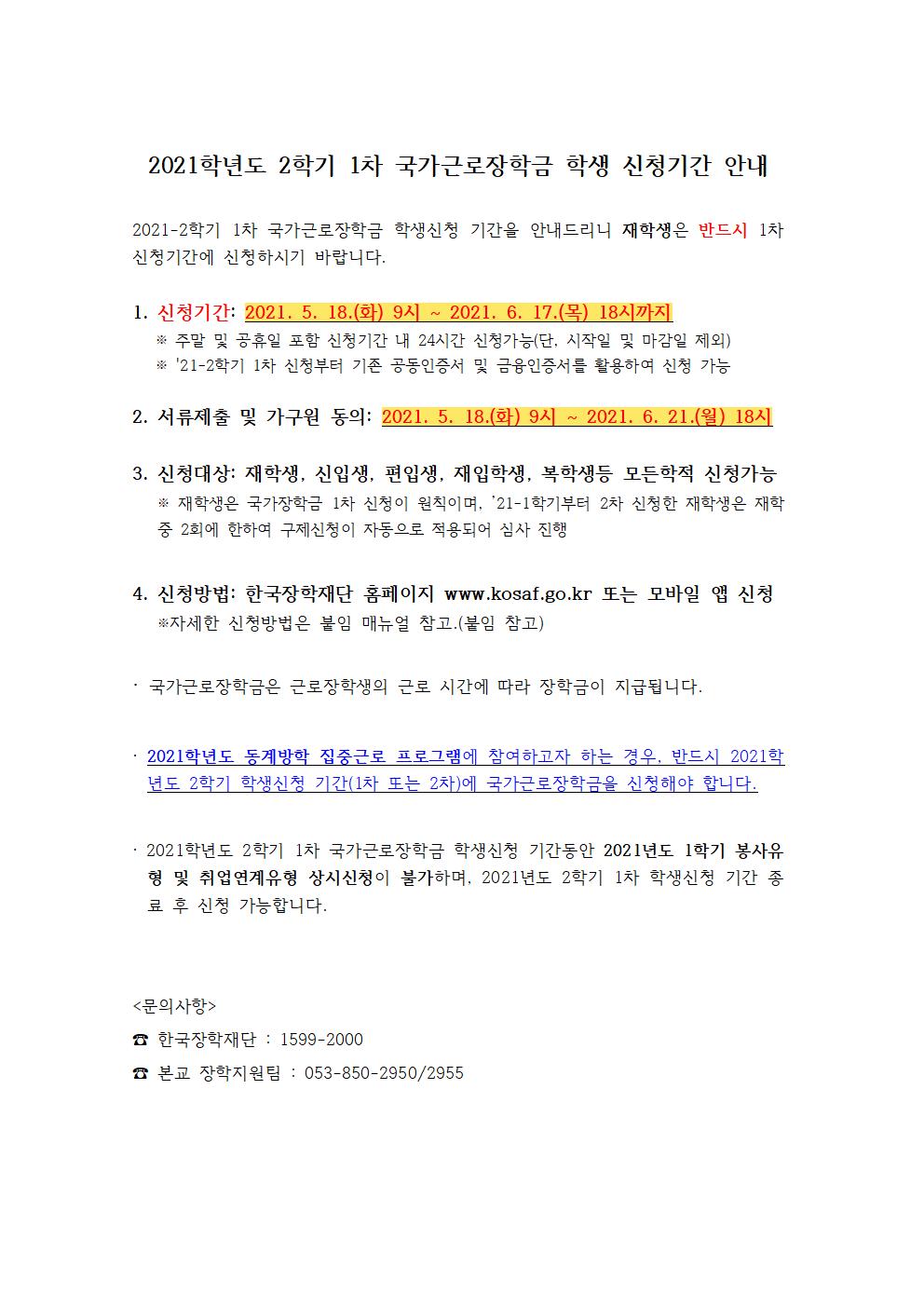 2021학년도 2학기 1차 국가근로장학금 학생 신청기간 안내

2021-2학기 1차 국가근로장학금 학생신청 기간을 안내드리니 재학생은 반드시 1차 신청기간에 신청하시기 바랍니다.

1. 신청기간: 2021. 5. 18.(화) 9시 ~ 2021. 6. 17.(목) 18시까지
   ※ 주말 및 공휴일 포함 신청기간 내 24시간 신청가능(단, 시작일 및 마감일 제외)
   ※ 21-2학기 1차 신청부터 기존 공동인증서 및 금융인증서를 활용하여 신청 가능

2. 서류제출 및 가구원 동의: 2021. 5. 18.(화) 9시 ~ 2021. 6. 21.(월) 18시

3. 신청대상: 재학생, 신입생, 편입생, 재입학생, 복학생등 모든학적 신청가능 
   ※ 재학생은 국가장학금 1차 신청이 원칙이며, ’21-1학기부터 2차 신청한 재학생은 재학 중 2회에 한하여 구제신청이 자동으로 적용되어 심사 진행

4. 신청방법: 한국장학재단 홈페이지 www.kosaf.go.kr 또는 모바일 앱 신청  
   ※자세한 신청방법은 붙임 매뉴얼 참고.(붙임 참고)

국가근로장학금은 근로장학생의 근로 시간에 따라 장학금이 지급됩니다.

2021학년도 동계방학 집중근로 프로그램에 참여하고자 하는 경우, 반드시 2021학년도 2학기 학생신청 기간(1차 또는 2차)에 국가근로장학금을 신청해야 합니다.

2021학년도 2학기 1차 국가근로장학금 학생신청 기간동안 2021년도 1학기 봉사유형 및 취업연계유형 상시신청이 불가하며, 2021년도 2학기 1차 학생신청 기간 종료 후 신청 가능합니다.


<문의사항>
한국장학재단 : 1599-2000
본교 장학지원팀 : 053-850-2950/2955