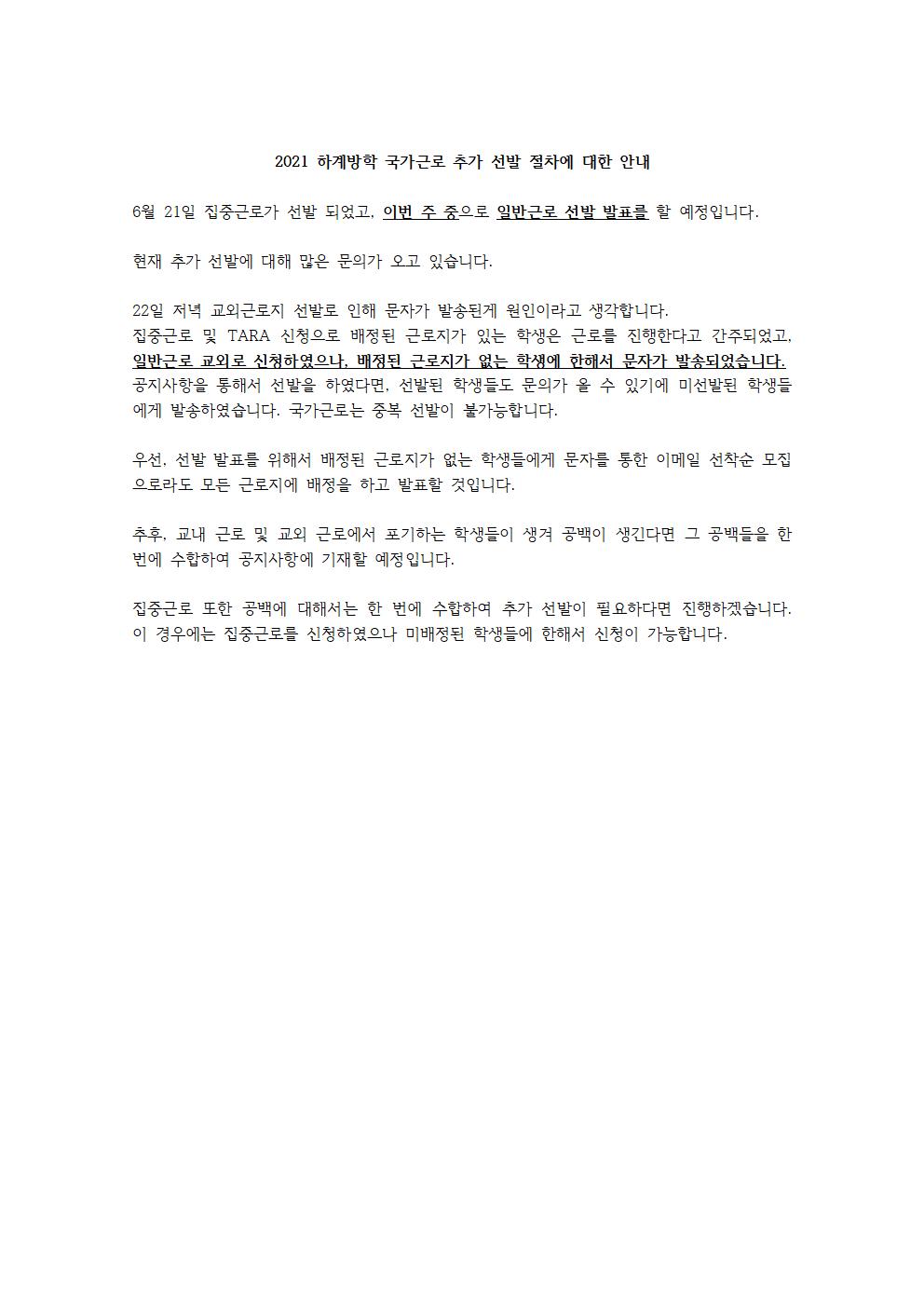 6월 21일 집중근로가 선발 되었고, 이번 주 중으로 일반근로 선발을 할 예정입니다.

현재 추가 선발에 대해 많은 문의가 오고 있습니다.

22일 저녁 교외근로지 선발로 인해 문자가 발송된게 원인이라고 생각합니다.
집중근로 및 TARA 신청으로 배정된 근로지가 있는 학생은 근로를 진행한다고 간주되었고, 일반근로 교외로 신청하였으나, 배정된 근로지가 없는 학생에 한해서 문자가 발송되었습니다.
공지사항을 통해서 선발을 하였다면, 선발된 학생들도 문의가 올 수 있기에 미선발된 학생들에게 발송하였습니다. 국가근로는 중복 선발이 불가능합니다. 

우선, 선발 발표를 위해서 배정된 근로지가 없는 학생들에게 문자를 통한 이메일 선착순 모집으로라도 모든 근로지에 배정을 하고 발표할 것입니다.

추후, 교내 근로 및 교외 근로에서 포기하는 학생들이 생겨 공백이 생긴다면 그 공백들을 한 번에 수합하여 공지사항에 기재할 예정입니다. 

집중근로 또한 공백에 대해서는 한 번에 수합하여 추가 선발이 필요하다면 진행하겠습니다. 이 경우에는 집중근로를 신청하였으나 미배정된 학생들에 한해서 신청이 가능합니다.