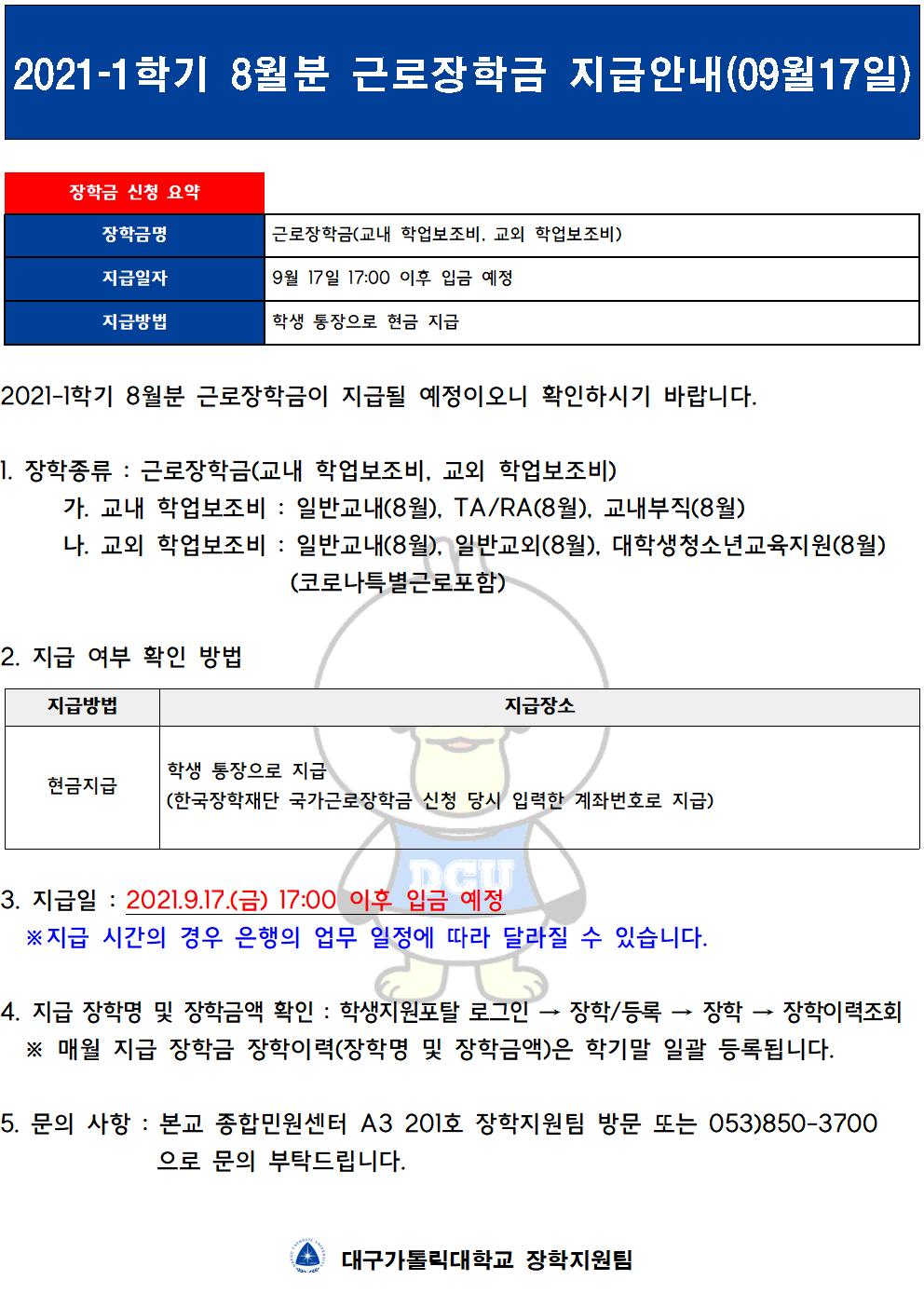 2021-1학기 8월분 근로장학금이 지급될 예정이오니 확인하시기 바랍니다.

1. 장학종류 : 근로장학금(교내 학업보조비, 교외 학업보조비)
	가. 교내 학업보조비 : 일반교내(8월), TA/RA(8월), 교내부직(8월)
	나. 교외 학업보조비 : 일반교내(8월), 일반교외(8월), 대학생청소년교육지원(8월)
                         (코로나특별근로포함) 

2. 지급 여부 확인 방법

지급방법
지급장소
현금지급
학생 통장으로 지급
(한국장학재단 국가근로장학금 신청 당시 입력한 계좌번호로 지급)


3. 지급일 : 2021.9.17.(금) 17:00 이후 입금 예정
  ※지급 시간의 경우 은행의 업무 일정에 따라 달라질 수 있습니다.

4. 지급 장학명 및 장학금액 확인 : 학생지원포탈 로그인 → 장학/등록 → 장학 → 장학이력조회
  ※ 매월 지급 장학금 장학이력(장학명 및 장학금액)은 학기말 일괄 등록됩니다.

5. 문의 사항 : 본교 종합민원센터 A3 201호 장학지원팀 방문 또는 053)850-3700 으로 문의 부탁드립니다.


  대구가톨릭대학교 장학지원팀