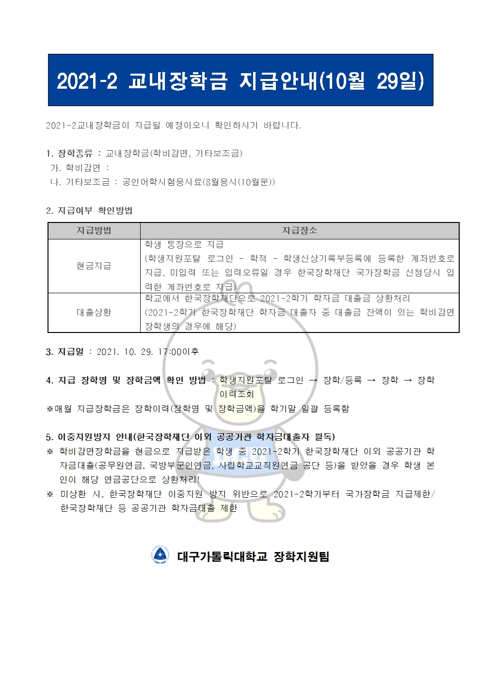 2021-2 교내장학금 지급안내(10월 29일) 


2021-2교내장학금이 지급될 예정이오니 확인하시기 바랍니다.

1. 장학종류 : 교내장학금(학비감면, 기타보조금)
 가. 학비감면 : 
 나. 기타보조금 : 공인어학시험응시료(8월응시(10월분))
                    
2. 지급여부 확인방법

지급방법
지급장소
현금지급
학생 통장으로 지급
(학생지원포탈 로그인 ? 학적 ? 학생신상기록부등록에 등록한 계좌번호로 지급, 미입력 또는 입력오류일 경우 한국장학재단 국가장학금 신청당시 입력한 계좌번호로 지급)
대출상환
학교에서 한국장학재단으로 2021-2학기 학자금 대출금 상환처리
(2021-2학기 한국장학재단 학자금 대출자 중 대출금 잔액이 있는 학비감면 장학생의 경우에 해당)


3. 지급일 : 2021. 10. 29. 17:00이후

4. 지급 장학명 및 장학금액 확인 방법 : 학생지원포탈 로그인 → 장학/등록 → 장학 → 장학이력조회
※매월 지급장학금은 장학이력(장학명 및 장학금액)을 학기말 일괄 등록함

5. 이중지원방지 안내(한국장학재단 이외 공공기관 학자금대출자 필독)
※ 학비감면장학금을 현금으로 지급받은 학생 중 2021-2학기 한국장학재단 이외 공공기관 학자금대출(공무원연금, 국방부군인연금, 사립학교교직원연금 공단 등)을 받았을 경우 학생 본인이 해당 연금공단으로 상환처리!
※ 미상환 시, 한국장학재단 이중지원 방지 위반으로 2021-2학기부터 국가장학금 지급제한/ 한국장학재단 등 공공기관 학자금대출 제한   


  대구가톨릭대학교 장학지원팀