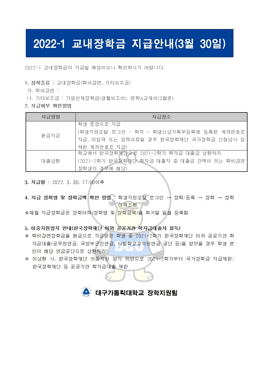 2022-1 교내장학금 지급안내(3월 30일) 


2022-1 교내장학금이 지급될 예정이오니 확인하시기 바랍니다.

1. 장학종류 : 교내장학금(학비감면, 기타보조금)
 가. 학비감면 : 
 나. 기타보조금 : 기업인재장학금(생활보조비), 면학A교재비(3월분)
2. 지급여부 확인방법

지급방법
지급장소
현금지급
학생 통장으로 지급
(학생지원포탈 로그인 ? 학적 ? 학생신상기록부등록에 등록한 계좌번호로 지급, 미입력 또는 입력오류일 경우 한국장학재단 국가장학금 신청당시 입력한 계좌번호로 지급)
대출상환
학교에서 한국장학재단으로 2021-2학기 학자금 대출금 상환처리
(2021-2학기 한국장학재단 학자금 대출자 중 대출금 잔액이 있는 학비감면 장학생의 경우에 해당)


3. 지급일 : 2022. 3. 30. 17:00이후

4. 지급 장학명 및 장학금액 확인 방법 : 학생지원포탈 로그인 → 장학/등록 → 장학 → 장학이력조회
※매월 지급장학금은 장학이력(장학명 및 장학금액)을 학기말 일괄 등록함

5. 이중지원방지 안내(한국장학재단 이외 공공기관 학자금대출자 필독)
※ 학비감면장학금을 현금으로 지급받은 학생 중 2021-2학기 한국장학재단 이외 공공기관 학자금대출(공무원연금, 국방부군인연금, 사립학교교직원연금 공단 등)을 받았을 경우 학생 본인이 해당 연금공단으로 상환처리!
※ 미상환 시, 한국장학재단 이중지원 방지 위반으로 2021-2학기부터 국가장학금 지급제한/ 한국장학재단 등 공공기관 학자금대출 제한   


  대구가톨릭대학교 장학지원팀