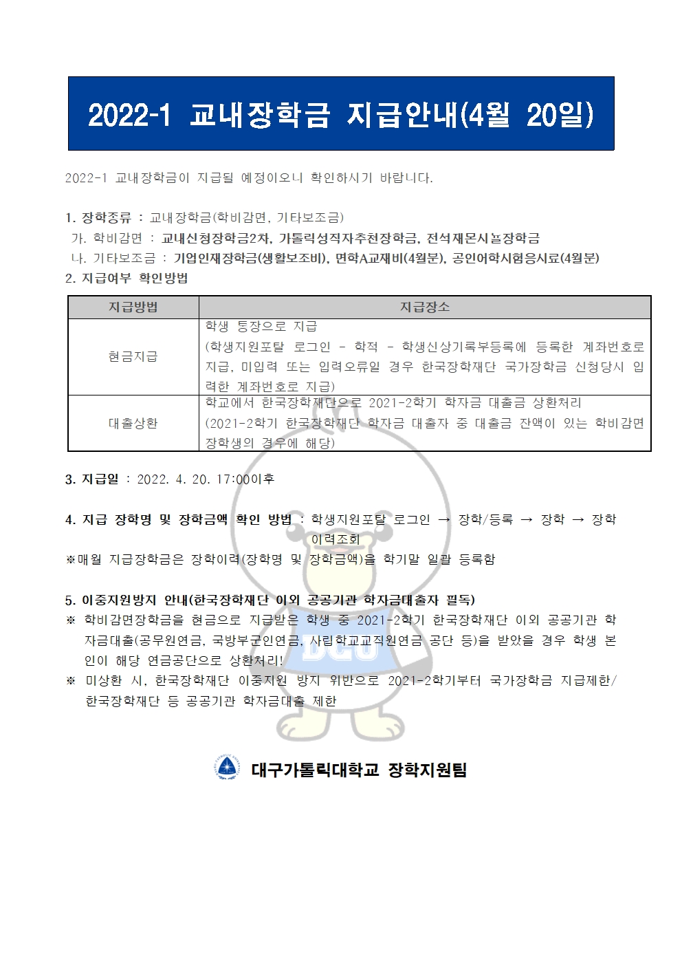 2022-1 교내장학금 지급안내(4월 20일) 


2022-1 교내장학금이 지급될 예정이오니 확인하시기 바랍니다.

1. 장학종류 : 교내장학금(학비감면, 기타보조금)
 가. 학비감면 : 교내신청장학금2차, 가톨릭성직자추천장학금, 전석재몬시뇰장학금
 나. 기타보조금 : 기업인재장학금(생활보조비), 면학A교재비(4월분), 공인어학시험응시료(4월분)
2. 지급여부 확인방법

지급방법
지급장소
현금지급
학생 통장으로 지급
(학생지원포탈 로그인 ? 학적 ? 학생신상기록부등록에 등록한 계좌번호로 지급, 미입력 또는 입력오류일 경우 한국장학재단 국가장학금 신청당시 입력한 계좌번호로 지급)
대출상환
학교에서 한국장학재단으로 2021-2학기 학자금 대출금 상환처리
(2021-2학기 한국장학재단 학자금 대출자 중 대출금 잔액이 있는 학비감면 장학생의 경우에 해당)


3. 지급일 : 2022. 4. 20. 17:00이후

4. 지급 장학명 및 장학금액 확인 방법 : 학생지원포탈 로그인 → 장학/등록 → 장학 → 장학이력조회
※매월 지급장학금은 장학이력(장학명 및 장학금액)을 학기말 일괄 등록함

5. 이중지원방지 안내(한국장학재단 이외 공공기관 학자금대출자 필독)
※ 학비감면장학금을 현금으로 지급받은 학생 중 2021-2학기 한국장학재단 이외 공공기관 학자금대출(공무원연금, 국방부군인연금, 사립학교교직원연금 공단 등)을 받았을 경우 학생 본인이 해당 연금공단으로 상환처리!
※ 미상환 시, 한국장학재단 이중지원 방지 위반으로 2021-2학기부터 국가장학금 지급제한/ 한국장학재단 등 공공기관 학자금대출 제한   


  대구가톨릭대학교 장학지원팀