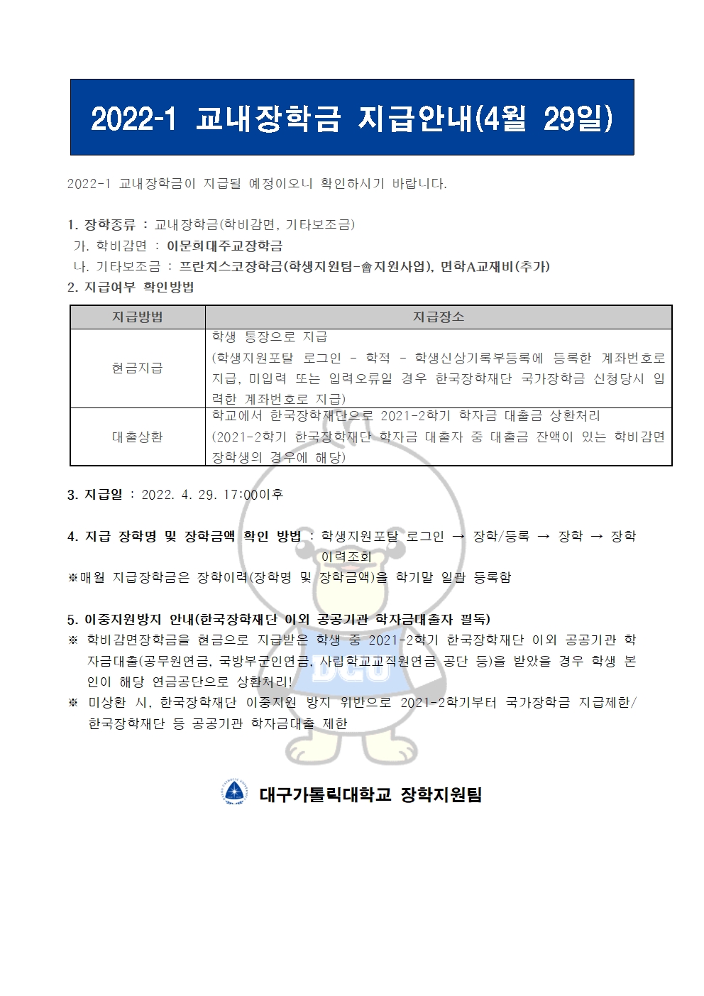 2022-1 교내장학금 지급안내(4월 29일) 


2022-1 교내장학금이 지급될 예정이오니 확인하시기 바랍니다.

1. 장학종류 : 교내장학금(학비감면, 기타보조금)
 가. 학비감면 : 이문희대주교장학금
 나. 기타보조금 : 프란치스코장학금(학생지원팀-會지원사업), 면학A교재비(추가)
2. 지급여부 확인방법

지급방법
지급장소
현금지급
학생 통장으로 지급
(학생지원포탈 로그인 ? 학적 ? 학생신상기록부등록에 등록한 계좌번호로 지급, 미입력 또는 입력오류일 경우 한국장학재단 국가장학금 신청당시 입력한 계좌번호로 지급)
대출상환
학교에서 한국장학재단으로 2021-2학기 학자금 대출금 상환처리
(2021-2학기 한국장학재단 학자금 대출자 중 대출금 잔액이 있는 학비감면 장학생의 경우에 해당)


3. 지급일 : 2022. 4. 29. 17:00이후

4. 지급 장학명 및 장학금액 확인 방법 : 학생지원포탈 로그인 → 장학/등록 → 장학 → 장학이력조회
※매월 지급장학금은 장학이력(장학명 및 장학금액)을 학기말 일괄 등록함

5. 이중지원방지 안내(한국장학재단 이외 공공기관 학자금대출자 필독)
※ 학비감면장학금을 현금으로 지급받은 학생 중 2021-2학기 한국장학재단 이외 공공기관 학자금대출(공무원연금, 국방부군인연금, 사립학교교직원연금 공단 등)을 받았을 경우 학생 본인이 해당 연금공단으로 상환처리!
※ 미상환 시, 한국장학재단 이중지원 방지 위반으로 2021-2학기부터 국가장학금 지급제한/ 한국장학재단 등 공공기관 학자금대출 제한   


  대구가톨릭대학교 장학지원팀