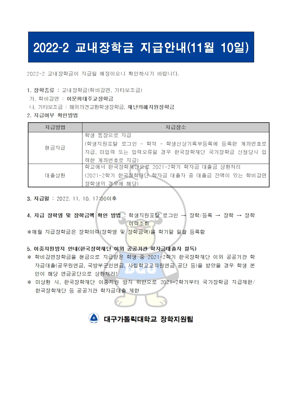 2022-2 교내장학금 지급안내(11월 10일) 


2022-2 교내장학금이 지급될 예정이오니 확인하시기 바랍니다.

1. 장학종류 : 교내장학금(학비감면, 기타보조금)
 가. 학비감면 : 이문희대주교장학금
 나. 기타보조금 : 해외파견교환학생장학금, 재난피해지원장학금
2. 지급여부 확인방법

지급방법
지급장소
현금지급
학생 통장으로 지급
(학생지원포탈 로그인 ? 학적 ? 학생신상기록부등록에 등록한 계좌번호로 지급, 미입력 또는 입력오류일 경우 한국장학재단 국가장학금 신청당시 입력한 계좌번호로 지급)
대출상환
학교에서 한국장학재단으로 2021-2학기 학자금 대출금 상환처리
(2021-2학기 한국장학재단 학자금 대출자 중 대출금 잔액이 있는 학비감면 장학생의 경우에 해당)


3. 지급일 : 2022. 11. 10. 17:00이후

4. 지급 장학명 및 장학금액 확인 방법 : 학생지원포탈 로그인 → 장학/등록 → 장학 → 장학이력조회
※매월 지급장학금은 장학이력(장학명 및 장학금액)을 학기말 일괄 등록함

5. 이중지원방지 안내(한국장학재단 이외 공공기관 학자금대출자 필독)
※ 학비감면장학금을 현금으로 지급받은 학생 중 2021-2학기 한국장학재단 이외 공공기관 학자금대출(공무원연금, 국방부군인연금, 사립학교교직원연금 공단 등)을 받았을 경우 학생 본인이 해당 연금공단으로 상환처리!
※ 미상환 시, 한국장학재단 이중지원 방지 위반으로 2021-2학기부터 국가장학금 지급제한/ 한국장학재단 등 공공기관 학자금대출 제한   


  대구가톨릭대학교 장학지원팀