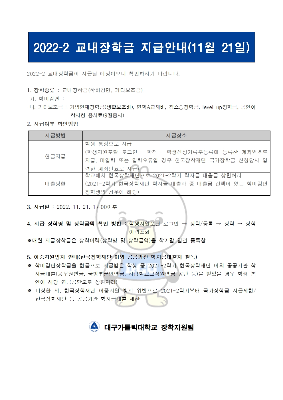 2022-2 교내장학금 지급안내(11월 21일) 


2022-2 교내장학금이 지급될 예정이오니 확인하시기 바랍니다.

1. 장학종류 : 교내장학금(학비감면, 기타보조금)
 가. 학비감면 : 
 나. 기타보조금 : 기업인재장학금(생활보조비), 면학A교재비, 참스승장학금, level-up장학금, 공인어학시험 응시료(9월응시)
2. 지급여부 확인방법

지급방법
지급장소
현금지급
학생 통장으로 지급
(학생지원포탈 로그인 ? 학적 ? 학생신상기록부등록에 등록한 계좌번호로 지급, 미입력 또는 입력오류일 경우 한국장학재단 국가장학금 신청당시 입력한 계좌번호로 지급)
대출상환
학교에서 한국장학재단으로 2021-2학기 학자금 대출금 상환처리
(2021-2학기 한국장학재단 학자금 대출자 중 대출금 잔액이 있는 학비감면 장학생의 경우에 해당)


3. 지급일 : 2022. 11. 21. 17:00이후

4. 지급 장학명 및 장학금액 확인 방법 : 학생지원포탈 로그인 → 장학/등록 → 장학 → 장학이력조회
※매월 지급장학금은 장학이력(장학명 및 장학금액)을 학기말 일괄 등록함

5. 이중지원방지 안내(한국장학재단 이외 공공기관 학자금대출자 필독)
※ 학비감면장학금을 현금으로 지급받은 학생 중 2021-2학기 한국장학재단 이외 공공기관 학자금대출(공무원연금, 국방부군인연금, 사립학교교직원연금 공단 등)을 받았을 경우 학생 본인이 해당 연금공단으로 상환처리!
※ 미상환 시, 한국장학재단 이중지원 방지 위반으로 2021-2학기부터 국가장학금 지급제한/ 한국장학재단 등 공공기관 학자금대출 제한   


  대구가톨릭대학교 장학지원팀