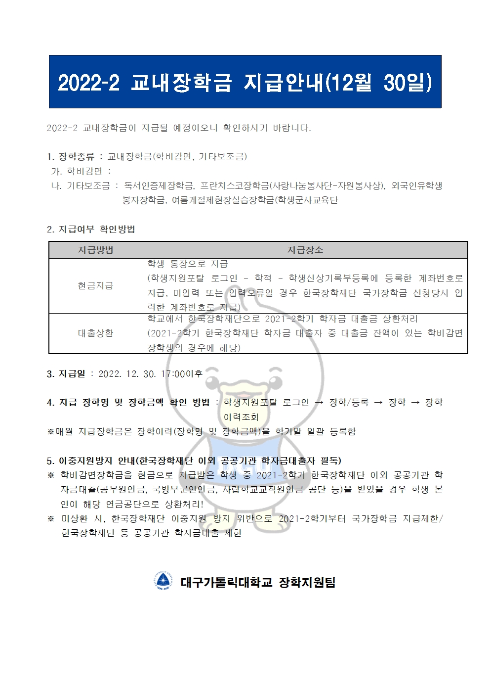 2022-2 교내장학금 지급안내(12월 30일) 

2022-2 교내장학금이 지급될 예정이오니 확인하시기 바랍니다.

1. 장학종류 : 교내장학금(학비감면, 기타보조금)
 가. 학비감면 : 
 나. 기타보조금 : 독서인증제장학금, 프란치스코장학금(사랑나눔봉사단-자원봉사상), 외국인유학생봉자장학금, 여름계절제현장실습장학금(학생군사교육단
              
2. 지급여부 확인방법

지급방법
지급장소
현금지급
학생 통장으로 지급
(학생지원포탈 로그인 ? 학적 ? 학생신상기록부등록에 등록한 계좌번호로 지급, 미입력 또는 입력오류일 경우 한국장학재단 국가장학금 신청당시 입력한 계좌번호로 지급)
대출상환
학교에서 한국장학재단으로 2021-2학기 학자금 대출금 상환처리
(2021-2학기 한국장학재단 학자금 대출자 중 대출금 잔액이 있는 학비감면 장학생의 경우에 해당)


3. 지급일 : 2022. 12. 30. 17:00이후

4. 지급 장학명 및 장학금액 확인 방법 : 학생지원포탈 로그인 → 장학/등록 → 장학 → 장학이력조회
※매월 지급장학금은 장학이력(장학명 및 장학금액)을 학기말 일괄 등록함

5. 이중지원방지 안내(한국장학재단 이외 공공기관 학자금대출자 필독)
※ 학비감면장학금을 현금으로 지급받은 학생 중 2021-2학기 한국장학재단 이외 공공기관 학자금대출(공무원연금, 국방부군인연금, 사립학교교직원연금 공단 등)을 받았을 경우 학생 본인이 해당 연금공단으로 상환처리!
※ 미상환 시, 한국장학재단 이중지원 방지 위반으로 2021-2학기부터 국가장학금 지급제한/ 한국장학재단 등 공공기관 학자금대출 제한   


  대구가톨릭대학교 장학지원팀