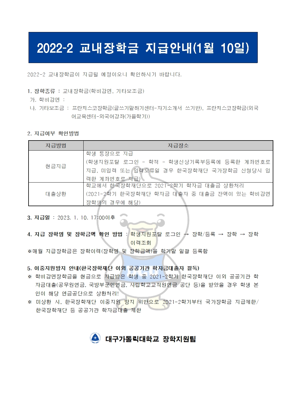 2022-2 교내장학금 지급안내(1월 10일) 


2022-2 교내장학금이 지급될 예정이오니 확인하시기 바랍니다.

1. 장학종류 : 교내장학금(학비감면, 기타보조금)
 가. 학비감면 : 
 나. 기타보조금 : 프란치스코장학금(글쓰기말하기센터-자기소개서 쓰기반), 프란치스코장학금(외국어교육센터-외국어강좌(가을학기))
             
2. 지급여부 확인방법

지급방법
지급장소
현금지급
학생 통장으로 지급
(학생지원포탈 로그인 ? 학적 ? 학생신상기록부등록에 등록한 계좌번호로 지급, 미입력 또는 입력오류일 경우 한국장학재단 국가장학금 신청당시 입력한 계좌번호로 지급)
대출상환
학교에서 한국장학재단으로 2021-2학기 학자금 대출금 상환처리
(2021-2학기 한국장학재단 학자금 대출자 중 대출금 잔액이 있는 학비감면 장학생의 경우에 해당)


3. 지급일 : 2023. 1. 10. 17:00이후

4. 지급 장학명 및 장학금액 확인 방법 : 학생지원포탈 로그인 → 장학/등록 → 장학 → 장학이력조회
※매월 지급장학금은 장학이력(장학명 및 장학금액)을 학기말 일괄 등록함

5. 이중지원방지 안내(한국장학재단 이외 공공기관 학자금대출자 필독)
※ 학비감면장학금을 현금으로 지급받은 학생 중 2021-2학기 한국장학재단 이외 공공기관 학자금대출(공무원연금, 국방부군인연금, 사립학교교직원연금 공단 등)을 받았을 경우 학생 본인이 해당 연금공단으로 상환처리!
※ 미상환 시, 한국장학재단 이중지원 방지 위반으로 2021-2학기부터 국가장학금 지급제한/ 한국장학재단 등 공공기관 학자금대출 제한   


  대구가톨릭대학교 장학지원팀