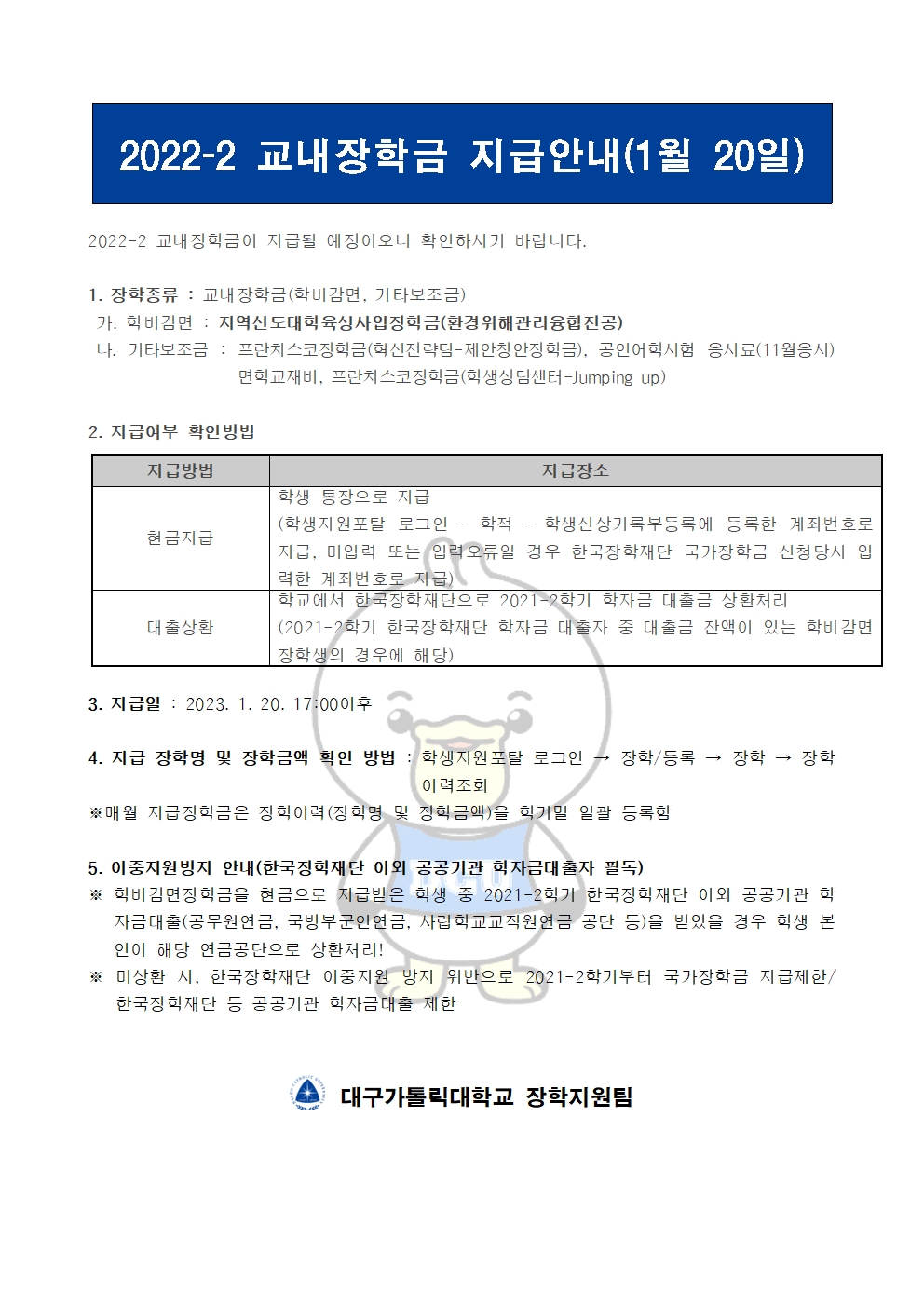 2022-2 교내장학금 지급안내(1월 20일) 


2022-2 교내장학금이 지급될 예정이오니 확인하시기 바랍니다.

1. 장학종류 : 교내장학금(학비감면, 기타보조금)
 가. 학비감면 : 지역선도대학육성사업장학금(환경위해관리융합전공)
 나. 기타보조금 : 프란치스코장학금(혁신전략팀-제안창안장학금), 공인어학시험 응시료(11월응시)면학교재비, 프란치스코장학금(학생상담센터-Jumping up)
             
2. 지급여부 확인방법

지급방법
지급장소
현금지급
학생 통장으로 지급
(학생지원포탈 로그인 ? 학적 ? 학생신상기록부등록에 등록한 계좌번호로 지급, 미입력 또는 입력오류일 경우 한국장학재단 국가장학금 신청당시 입력한 계좌번호로 지급)
대출상환
학교에서 한국장학재단으로 2021-2학기 학자금 대출금 상환처리
(2021-2학기 한국장학재단 학자금 대출자 중 대출금 잔액이 있는 학비감면 장학생의 경우에 해당)


3. 지급일 : 2023. 1. 20. 17:00이후

4. 지급 장학명 및 장학금액 확인 방법 : 학생지원포탈 로그인 → 장학/등록 → 장학 → 장학이력조회
※매월 지급장학금은 장학이력(장학명 및 장학금액)을 학기말 일괄 등록함

5. 이중지원방지 안내(한국장학재단 이외 공공기관 학자금대출자 필독)
※ 학비감면장학금을 현금으로 지급받은 학생 중 2021-2학기 한국장학재단 이외 공공기관 학자금대출(공무원연금, 국방부군인연금, 사립학교교직원연금 공단 등)을 받았을 경우 학생 본인이 해당 연금공단으로 상환처리!
※ 미상환 시, 한국장학재단 이중지원 방지 위반으로 2021-2학기부터 국가장학금 지급제한/ 한국장학재단 등 공공기관 학자금대출 제한   


  대구가톨릭대학교 장학지원팀