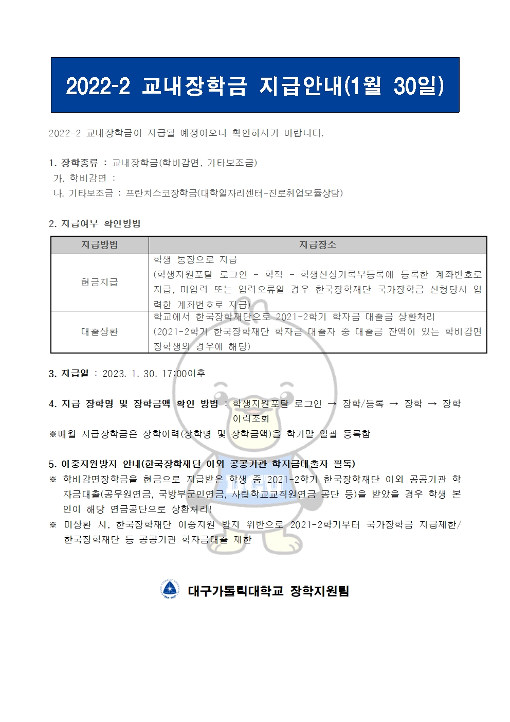 2022-2 교내장학금 지급안내(1월 30일) 


2022-2 교내장학금이 지급될 예정이오니 확인하시기 바랍니다.

1. 장학종류 : 교내장학금(학비감면, 기타보조금)
 가. 학비감면 : 
 나. 기타보조금 : 프란치스코장학금(대학일자리센터-진로취업모듈상담)
             
2. 지급여부 확인방법

지급방법
지급장소
현금지급
학생 통장으로 지급
(학생지원포탈 로그인 ? 학적 ? 학생신상기록부등록에 등록한 계좌번호로 지급, 미입력 또는 입력오류일 경우 한국장학재단 국가장학금 신청당시 입력한 계좌번호로 지급)
대출상환
학교에서 한국장학재단으로 2021-2학기 학자금 대출금 상환처리
(2021-2학기 한국장학재단 학자금 대출자 중 대출금 잔액이 있는 학비감면 장학생의 경우에 해당)


3. 지급일 : 2023. 1. 30. 17:00이후

4. 지급 장학명 및 장학금액 확인 방법 : 학생지원포탈 로그인 → 장학/등록 → 장학 → 장학이력조회
※매월 지급장학금은 장학이력(장학명 및 장학금액)을 학기말 일괄 등록함

5. 이중지원방지 안내(한국장학재단 이외 공공기관 학자금대출자 필독)
※ 학비감면장학금을 현금으로 지급받은 학생 중 2021-2학기 한국장학재단 이외 공공기관 학자금대출(공무원연금, 국방부군인연금, 사립학교교직원연금 공단 등)을 받았을 경우 학생 본인이 해당 연금공단으로 상환처리!
※ 미상환 시, 한국장학재단 이중지원 방지 위반으로 2021-2학기부터 국가장학금 지급제한/ 한국장학재단 등 공공기관 학자금대출 제한   


  대구가톨릭대학교 장학지원팀