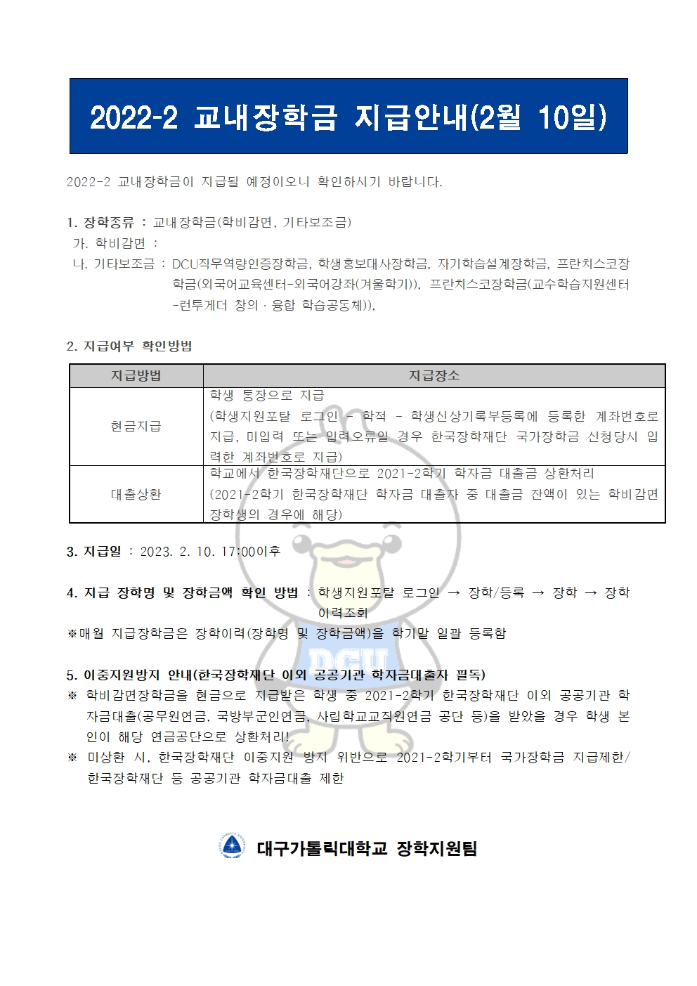 2022-2 교내장학금 지급안내(2월 10일) 


2022-2 교내장학금이 지급될 예정이오니 확인하시기 바랍니다.

1. 장학종류 : 교내장학금(학비감면, 기타보조금)
 가. 학비감면 : 
 나. 기타보조금 : DCU직무역량인증장학금, 학생홍보대사장학금, 자기학습설계장학금, 프란치스코장학금(외국어교육센터-외국어강좌(겨울학기)), 프란치스코장학금(교수학습지원센터-런투게더 창의·융합 학습공동체)), 
             
2. 지급여부 확인방법

지급방법
지급장소
현금지급
학생 통장으로 지급
(학생지원포탈 로그인 ? 학적 ? 학생신상기록부등록에 등록한 계좌번호로 지급, 미입력 또는 입력오류일 경우 한국장학재단 국가장학금 신청당시 입력한 계좌번호로 지급)
대출상환
학교에서 한국장학재단으로 2021-2학기 학자금 대출금 상환처리
(2021-2학기 한국장학재단 학자금 대출자 중 대출금 잔액이 있는 학비감면 장학생의 경우에 해당)


3. 지급일 : 2023. 2. 10. 17:00이후

4. 지급 장학명 및 장학금액 확인 방법 : 학생지원포탈 로그인 → 장학/등록 → 장학 → 장학이력조회
※매월 지급장학금은 장학이력(장학명 및 장학금액)을 학기말 일괄 등록함

5. 이중지원방지 안내(한국장학재단 이외 공공기관 학자금대출자 필독)
※ 학비감면장학금을 현금으로 지급받은 학생 중 2021-2학기 한국장학재단 이외 공공기관 학자금대출(공무원연금, 국방부군인연금, 사립학교교직원연금 공단 등)을 받았을 경우 학생 본인이 해당 연금공단으로 상환처리!
※ 미상환 시, 한국장학재단 이중지원 방지 위반으로 2021-2학기부터 국가장학금 지급제한/ 한국장학재단 등 공공기관 학자금대출 제한   


  대구가톨릭대학교 장학지원팀