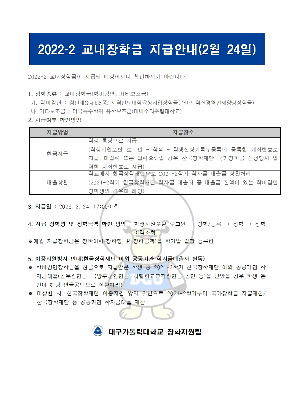 2022-2 교내장학금 지급안내(2월 24일) 


2022-2 교내장학금이 지급될 예정이오니 확인하시기 바랍니다.

1. 장학종류 : 교내장학금(학비감면, 기타보조금)
 가. 학비감면 : 참인재Stella5종, 지역선도대학육성사업장학금(스마트혁신경영인재양성장학금)
 나. 기타보조금 : 미국복수학위 유학보조금(미네소타주립대학교)
2. 지급여부 확인방법

지급방법
지급장소
현금지급
학생 통장으로 지급
(학생지원포탈 로그인 ? 학적 ? 학생신상기록부등록에 등록한 계좌번호로 지급, 미입력 또는 입력오류일 경우 한국장학재단 국가장학금 신청당시 입력한 계좌번호로 지급)
대출상환
학교에서 한국장학재단으로 2021-2학기 학자금 대출금 상환처리
(2021-2학기 한국장학재단 학자금 대출자 중 대출금 잔액이 있는 학비감면 장학생의 경우에 해당)


3. 지급일 : 2023. 2. 24. 17:00이후

4. 지급 장학명 및 장학금액 확인 방법 : 학생지원포탈 로그인 → 장학/등록 → 장학 → 장학이력조회
※매월 지급장학금은 장학이력(장학명 및 장학금액)을 학기말 일괄 등록함

5. 이중지원방지 안내(한국장학재단 이외 공공기관 학자금대출자 필독)
※ 학비감면장학금을 현금으로 지급받은 학생 중 2021-2학기 한국장학재단 이외 공공기관 학자금대출(공무원연금, 국방부군인연금, 사립학교교직원연금 공단 등)을 받았을 경우 학생 본인이 해당 연금공단으로 상환처리!
※ 미상환 시, 한국장학재단 이중지원 방지 위반으로 2021-2학기부터 국가장학금 지급제한/ 한국장학재단 등 공공기관 학자금대출 제한   


  대구가톨릭대학교 장학지원팀