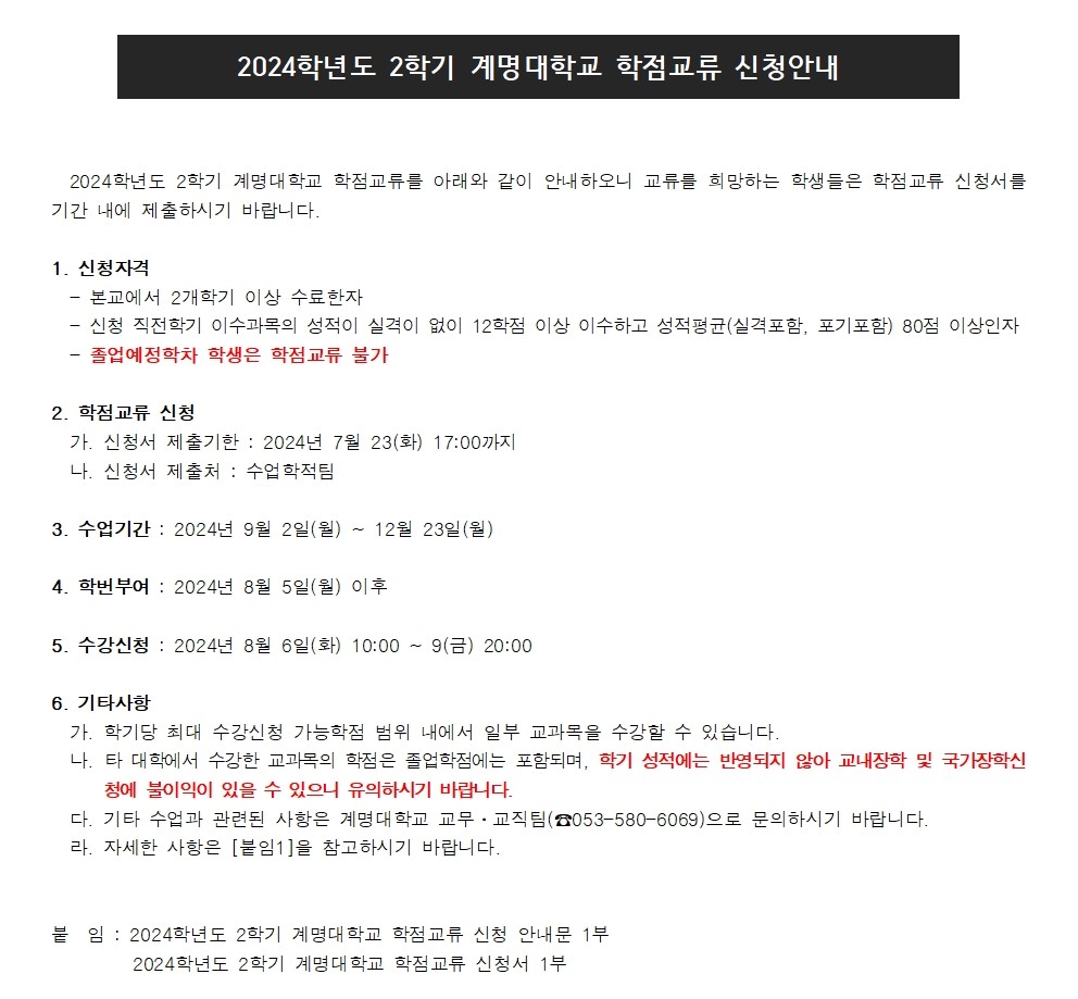 2024학년도 2학기 계명대학교 학점교류 신청안내

2024학년도 2학기 계명대학교 학점교류를 아래와 같이 안내하오니 교류를 희망하는 학생들은 학점교류 신청서를 기간 내에 제출하시기 바랍니다.

1. 신청자격
  - 본교에서 2개학기 이상 수료한자
  - 신청 직전학기 이수과목의 성적이 실격이 없이 12학점 이상 이수하고 성적평균(실격포함, 포기포함) 80점 이상인자
  - 졸업예정학차 학생은 학점교류 불가

2. 학점교류 신청
  가. 신청서 제출기한 : 2024년 7월 23(화) 17:00까지
  나. 신청서 제출처 : 수업학적팀 

3. 수업기간 : 2024년 9월 2일(월) ~ 12월 23일(월)

4. 학번부여 : 2024년 8월 5일(월) 이후 

5. 수강신청 : 2024년 8월 6일(화) 10:00 ~ 9(금) 20:00

6. 기타사항
  가. 학기당 최대 수강신청 가능학점 범위 내에서 일부 교과목을 수강할 수 있습니다.
  나. 타 대학에서 수강한 교과목의 학점은 졸업학점에는 포함되며, 학기 성적에는 반영되지 않아 교내장학 및 국가장학신청에 불이익이 있을 수 있으니 유의하시기 바랍니다.
  다. 기타 수업과 관련된 사항은 계명대학교 교무?교직팀(☎053-580-6069)으로 문의하시기 바랍니다.
  라. 자세한 사항은 [붙임1]을 참고하시기 바랍니다.


붙  임 : 2024학년도 2학기 계명대학교 학점교류 신청 안내문 1부
         2024학년도 2학기 계명대학교 학점교류 신청서 1부